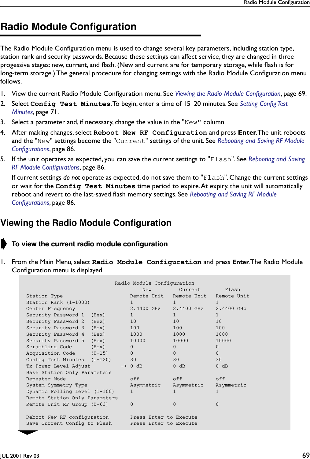 Radio Module ConfigurationJUL 2001 Rev 03 69Radio Module ConﬁgurationThe Radio Module Conﬁguration menu is used to change several key parameters, including station type, station rank and security passwords. Because these settings can affect service, they are changed in three progessive stages: new, current, and ﬂash. (New and current are for temporary storage, while ﬂash is for long-term storage.) The general procedure for changing settings with the Radio Module Conﬁguration menu follows.1. View the current Radio Module Conﬁguration menu. See Viewing the Radio Module Conﬁguration, page 69.2. Select Config Test Minutes. To begin, enter a time of 15–20 minutes. See Setting Conﬁg Test Minutes, page 71. 3. Select a parameter and, if necessary, change the value in the &quot;New&quot; column.4. After making changes, select Reboot New RF Configuration and press Enter. The unit reboots and the &quot;New&quot; settings become the &quot;Current&quot; settings of the unit. See Rebooting and Saving RF Module Conﬁgurations, page 86. 5. If the unit operates as expected, you can save the current settings to &quot;Flash&quot;. See Rebooting and Saving RF Module Conﬁgurations, page 86.  If current settings do not operate as expected, do not save them to &quot;Flash&quot;. Change the current settings or wait for the Config Test Minutes time period to expire. At expiry, the unit will automatically reboot and revert to the last-saved ﬂash memory settings. See Rebooting and Saving RF Module Conﬁgurations, page 86.Viewing the Radio Module Conﬁguration➧ To view the current radio module conﬁguration1. From the Main Menu, select Radio Module Configuration and press Enter. The Radio Module Conﬁguration menu is displayed.                             Radio Module Configuration                                      New         Current        FlashStation Type                      Remote Unit   Remote Unit   Remote UnitStation Rank (1-1000)             1             1             1Center Frequency                  2.4400 GHz    2.4400 GHz    2.4400 GHzSecurity Password 1  (Hex)        1             1             1Security Password 2  (Hex)        10            10            10Security Password 3  (Hex)        100           100           100Security Password 4  (Hex)        1000          1000          1000Security Password 5  (Hex)        10000         10000         10000Scrambling Code      (Hex)        0             0             0Acquisition Code     (0-15)       0             0             0Config Test Minutes  (1-120)      30            30            30Tx Power Level Adjust          -&gt; 0 dB          0 dB          0 dBBase Station Only ParametersRepeater Mode                     off           off           offSystem Symmetry Type              Asymmetric    Asymmetric    AsymmetricDynamic Polling Level (1-100)     1             1             1Remote Station Only ParametersRemote Unit RF Group (0-63)       0             0             0Reboot New RF configuration       Press Enter to ExecuteSave Current Config to Flash      Press Enter to Execute