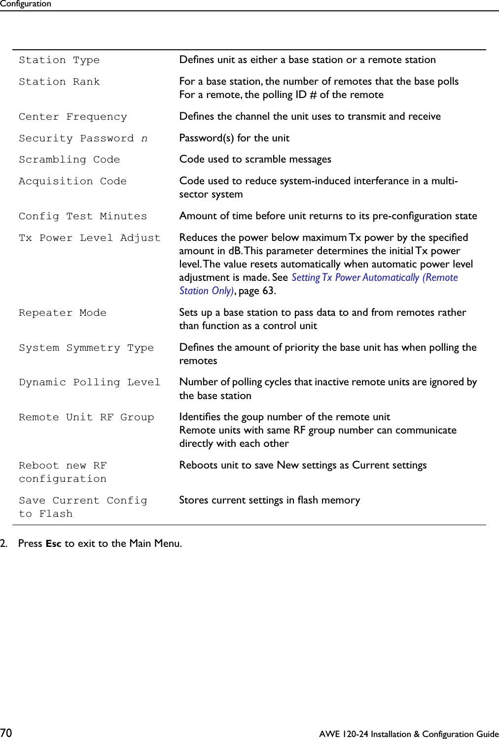 Configuration70  AWE 120-24 Installation &amp; Configuration Guide2. Press Esc to exit to the Main Menu.Station Type Deﬁnes unit as either a base station or a remote stationStation Rank For a base station, the number of remotes that the base pollsFor a remote, the polling ID # of the remoteCenter Frequency Deﬁnes the channel the unit uses to transmit and receiveSecurity Password nPassword(s) for the unitScrambling Code Code used to scramble messagesAcquisition Code Code used to reduce system-induced interferance in a multi-sector systemConfig Test Minutes Amount of time before unit returns to its pre-conﬁguration stateTx Power Level Adjust Reduces the power below maximum Tx power by the speciﬁed amount in dB. This parameter determines the initial Tx power level. The value resets automatically when automatic power level adjustment is made. See Setting Tx Power Automatically (Remote Station Only), page 63.Repeater Mode Sets up a base station to pass data to and from remotes rather than function as a control unitSystem Symmetry Type Deﬁnes the amount of priority the base unit has when polling the remotesDynamic Polling Level Number of polling cycles that inactive remote units are ignored by the base stationRemote Unit RF Group Identiﬁes the goup number of the remote unitRemote units with same RF group number can communicate directly with each otherReboot new RF configurationReboots unit to save New settings as Current settingsSave Current Configto FlashStores current settings in ﬂash memory