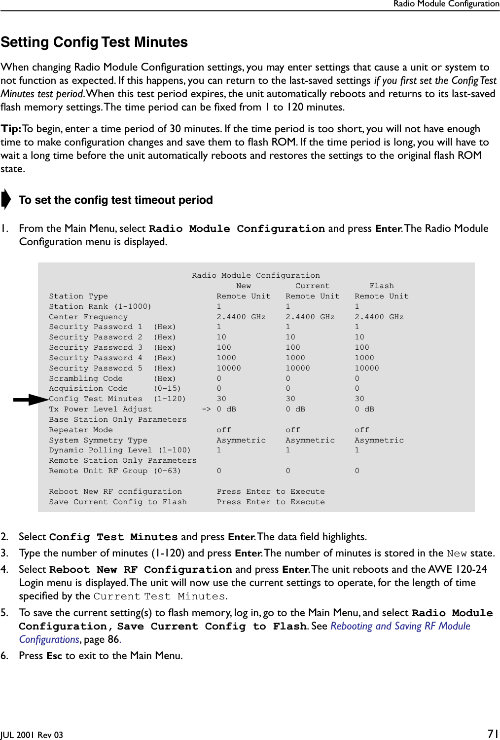 Radio Module ConfigurationJUL 2001 Rev 03 71Setting Conﬁg Test MinutesWhen changing Radio Module Conﬁguration settings, you may enter settings that cause a unit or system to not function as expected. If this happens, you can return to the last-saved settings if you ﬁrst set the Conﬁg Test Minutes test period. When this test period expires, the unit automatically reboots and returns to its last-saved ﬂash memory settings. The time period can be ﬁxed from 1 to 120 minutes. Tip: To begin, enter a time period of 30 minutes. If the time period is too short, you will not have enough time to make conﬁguration changes and save them to ﬂash ROM. If the time period is long, you will have to wait a long time before the unit automatically reboots and restores the settings to the original ﬂash ROM state.➧ To set the conﬁg test timeout period1. From the Main Menu, select Radio Module Configuration and press Enter. The Radio Module Conﬁguration menu is displayed.2. Select Config Test Minutes and press Enter. The data ﬁeld highlights.3. Type the number of minutes (1-120) and press Enter. The number of minutes is stored in the New state.4. Select Reboot New RF Configuration and press Enter. The unit reboots and the AWE 120-24 Login menu is displayed. The unit will now use the current settings to operate, for the length of time speciﬁed by the Current Test Minutes. 5. To save the current setting(s) to ﬂash memory, log in, go to the Main Menu, and select Radio Module Configuration, Save Current Config to Flash. See Rebooting and Saving RF Module Conﬁgurations, page 86. 6. Press Esc to exit to the Main Menu.                             Radio Module Configuration                                      New         Current        FlashStation Type                      Remote Unit   Remote Unit   Remote UnitStation Rank (1-1000)             1             1             1Center Frequency                  2.4400 GHz    2.4400 GHz    2.4400 GHzSecurity Password 1  (Hex)        1             1             1Security Password 2  (Hex)        10            10            10Security Password 3  (Hex)        100           100           100Security Password 4  (Hex)        1000          1000          1000Security Password 5  (Hex)        10000         10000         10000Scrambling Code      (Hex)        0             0             0Acquisition Code     (0-15)       0             0             0Config Test Minutes  (1-120)      30            30            30Tx Power Level Adjust          -&gt; 0 dB          0 dB          0 dBBase Station Only ParametersRepeater Mode                     off           off           offSystem Symmetry Type              Asymmetric    Asymmetric    AsymmetricDynamic Polling Level (1-100)     1             1             1Remote Station Only ParametersRemote Unit RF Group (0-63)       0             0             0Reboot New RF configuration       Press Enter to ExecuteSave Current Config to Flash      Press Enter to Execute