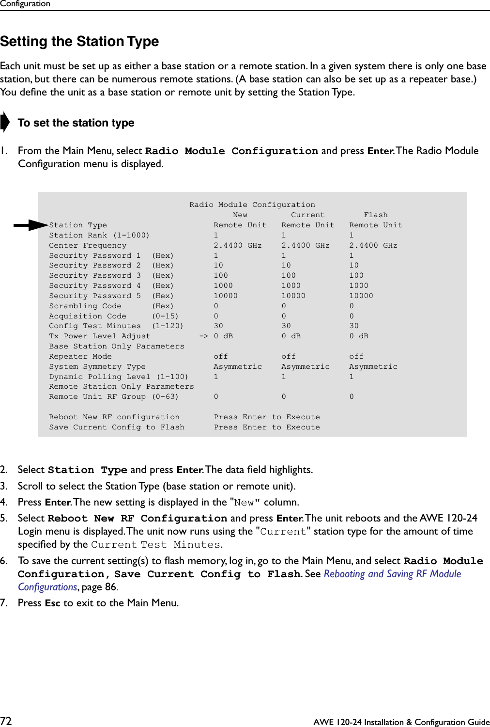 Configuration72  AWE 120-24 Installation &amp; Configuration GuideSetting the Station TypeEach unit must be set up as either a base station or a remote station. In a given system there is only one base station, but there can be numerous remote stations. (A base station can also be set up as a repeater base.) You deﬁne the unit as a base station or remote unit by setting the Station Type.➧ To set the station type1. From the Main Menu, select Radio Module Configuration and press Enter. The Radio Module Conﬁguration menu is displayed.2. Select Station Type and press Enter. The data ﬁeld highlights.3. Scroll to select the Station Type (base station or remote unit).4. Press Enter. The new setting is displayed in the &quot;New&quot; column.5. Select Reboot New RF Configuration and press Enter. The unit reboots and the AWE 120-24 Login menu is displayed. The unit now runs using the &quot;Current&quot; station type for the amount of time speciﬁed by the Current Test Minutes.6. To save the current setting(s) to ﬂash memory, log in, go to the Main Menu, and select Radio Module Configuration, Save Current Config to Flash. See Rebooting and Saving RF Module Conﬁgurations, page 86. 7. Press Esc to exit to the Main Menu.                             Radio Module Configuration                                      New         Current        FlashStation Type                      Remote Unit   Remote Unit   Remote UnitStation Rank (1-1000)             1             1             1Center Frequency                  2.4400 GHz    2.4400 GHz    2.4400 GHzSecurity Password 1  (Hex)        1             1             1Security Password 2  (Hex)        10            10            10Security Password 3  (Hex)        100           100           100Security Password 4  (Hex)        1000          1000          1000Security Password 5  (Hex)        10000         10000         10000Scrambling Code      (Hex)        0             0             0Acquisition Code     (0-15)       0             0             0Config Test Minutes  (1-120)      30            30            30Tx Power Level Adjust          -&gt; 0 dB          0 dB          0 dBBase Station Only ParametersRepeater Mode                     off           off           offSystem Symmetry Type              Asymmetric    Asymmetric    AsymmetricDynamic Polling Level (1-100)     1             1             1Remote Station Only ParametersRemote Unit RF Group (0-63)       0             0             0Reboot New RF configuration       Press Enter to ExecuteSave Current Config to Flash      Press Enter to Execute