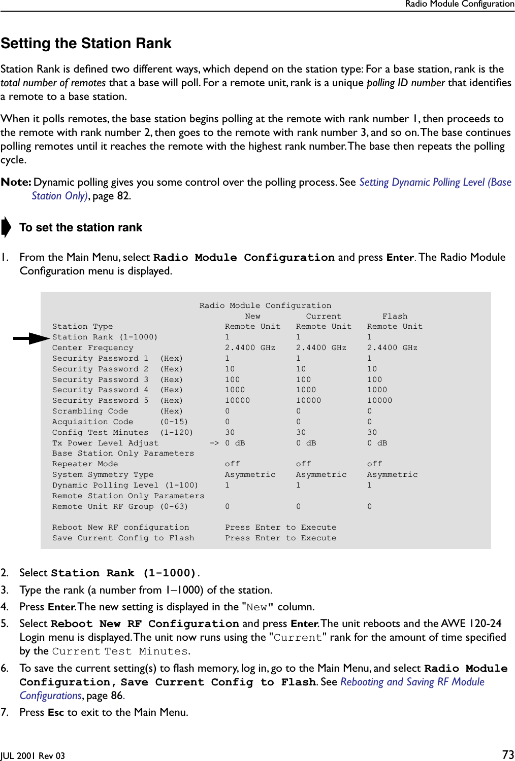 Radio Module ConfigurationJUL 2001 Rev 03 73Setting the Station RankStation Rank is deﬁned two different ways, which depend on the station type: For a base station, rank is the total number of remotes that a base will poll. For a remote unit, rank is a unique polling ID number that identiﬁes a remote to a base station.When it polls remotes, the base station begins polling at the remote with rank number 1, then proceeds to the remote with rank number 2, then goes to the remote with rank number 3, and so on. The base continues polling remotes until it reaches the remote with the highest rank number. The base then repeats the polling cycle.Note: Dynamic polling gives you some control over the polling process. See Setting Dynamic Polling Level (Base Station Only), page 82. ➧ To set the station rank1. From the Main Menu, select Radio Module Configuration and press Enter. The Radio Module Conﬁguration menu is displayed.2. Select Station Rank (1-1000).3. Type the rank (a number from 1–1000) of the station.4. Press Enter. The new setting is displayed in the &quot;New&quot; column.5. Select Reboot New RF Configuration and press Enter. The unit reboots and the AWE 120-24 Login menu is displayed. The unit now runs using the &quot;Current&quot; rank for the amount of time speciﬁed by the Current Test Minutes.6. To save the current setting(s) to ﬂash memory, log in, go to the Main Menu, and select Radio Module Configuration, Save Current Config to Flash. See Rebooting and Saving RF Module Conﬁgurations, page 86. 7. Press Esc to exit to the Main Menu.                             Radio Module Configuration                                      New         Current        FlashStation Type                      Remote Unit   Remote Unit   Remote UnitStation Rank (1-1000)             1             1             1Center Frequency                  2.4400 GHz    2.4400 GHz    2.4400 GHzSecurity Password 1  (Hex)        1             1             1Security Password 2  (Hex)        10            10            10Security Password 3  (Hex)        100           100           100Security Password 4  (Hex)        1000          1000          1000Security Password 5  (Hex)        10000         10000         10000Scrambling Code      (Hex)        0             0             0Acquisition Code     (0-15)       0             0             0Config Test Minutes  (1-120)      30            30            30Tx Power Level Adjust          -&gt; 0 dB          0 dB          0 dBBase Station Only ParametersRepeater Mode                     off           off           offSystem Symmetry Type              Asymmetric    Asymmetric    AsymmetricDynamic Polling Level (1-100)     1             1             1Remote Station Only ParametersRemote Unit RF Group (0-63)       0             0             0Reboot New RF configuration       Press Enter to ExecuteSave Current Config to Flash      Press Enter to Execute