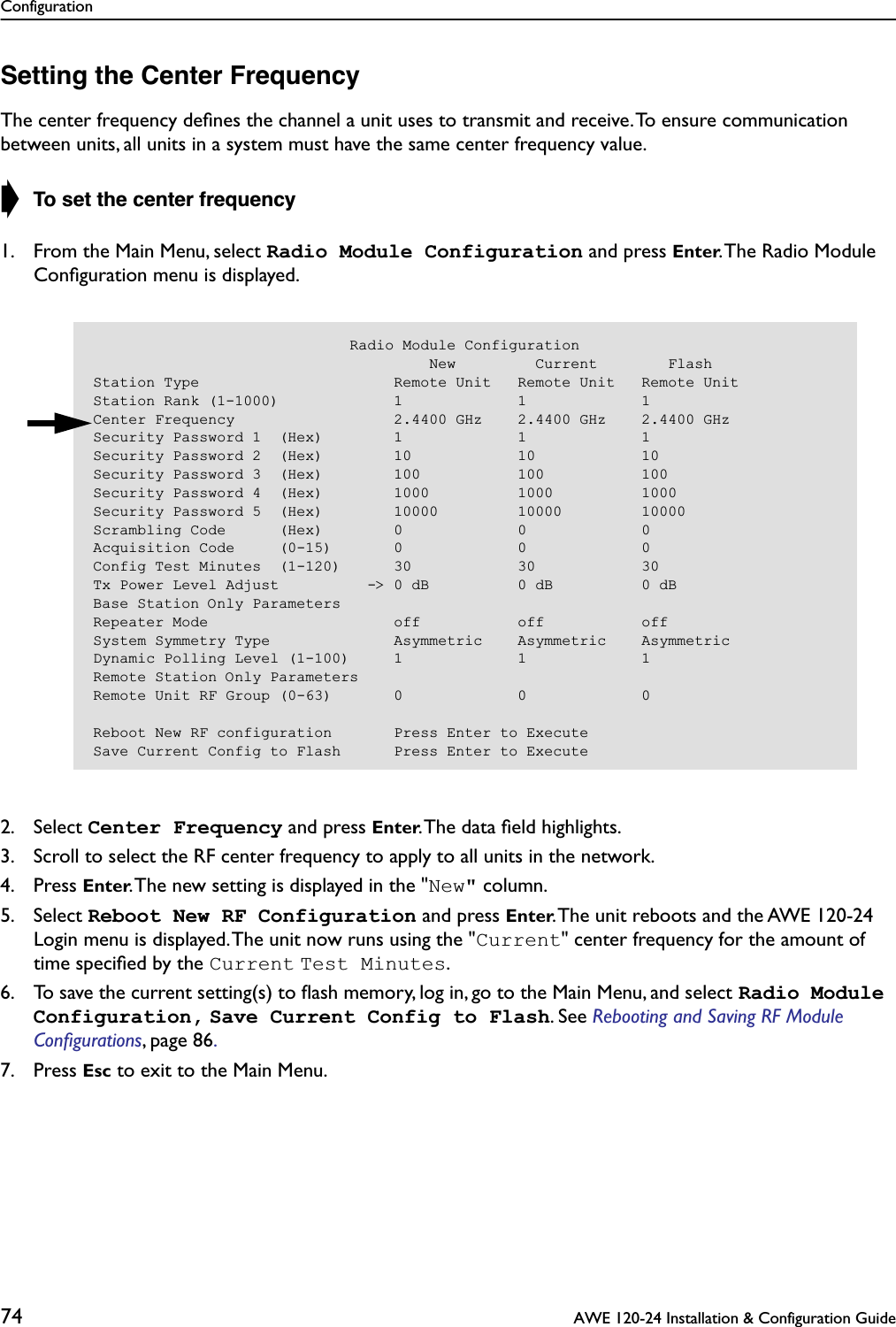 Configuration74  AWE 120-24 Installation &amp; Configuration GuideSetting the Center FrequencyThe center frequency deﬁnes the channel a unit uses to transmit and receive. To ensure communication between units, all units in a system must have the same center frequency value.➧ To set the center frequency1. From the Main Menu, select Radio Module Configuration and press Enter. The Radio Module Conﬁguration menu is displayed.2. Select Center Frequency and press Enter. The data ﬁeld highlights.3. Scroll to select the RF center frequency to apply to all units in the network.4. Press Enter. The new setting is displayed in the &quot;New&quot; column.5. Select Reboot New RF Configuration and press Enter. The unit reboots and the AWE 120-24 Login menu is displayed. The unit now runs using the &quot;Current&quot; center frequency for the amount of time speciﬁed by the Current Test Minutes.6. To save the current setting(s) to ﬂash memory, log in, go to the Main Menu, and select Radio Module Configuration, Save Current Config to Flash. See Rebooting and Saving RF Module Conﬁgurations, page 86. 7. Press Esc to exit to the Main Menu.                             Radio Module Configuration                                      New         Current        FlashStation Type                      Remote Unit   Remote Unit   Remote UnitStation Rank (1-1000)             1             1             1Center Frequency                  2.4400 GHz    2.4400 GHz    2.4400 GHzSecurity Password 1  (Hex)        1             1             1Security Password 2  (Hex)        10            10            10Security Password 3  (Hex)        100           100           100Security Password 4  (Hex)        1000          1000          1000Security Password 5  (Hex)        10000         10000         10000Scrambling Code      (Hex)        0             0             0Acquisition Code     (0-15)       0             0             0Config Test Minutes  (1-120)      30            30            30Tx Power Level Adjust          -&gt; 0 dB          0 dB          0 dBBase Station Only ParametersRepeater Mode                     off           off           offSystem Symmetry Type              Asymmetric    Asymmetric    AsymmetricDynamic Polling Level (1-100)     1             1             1Remote Station Only ParametersRemote Unit RF Group (0-63)       0             0             0Reboot New RF configuration       Press Enter to ExecuteSave Current Config to Flash      Press Enter to Execute