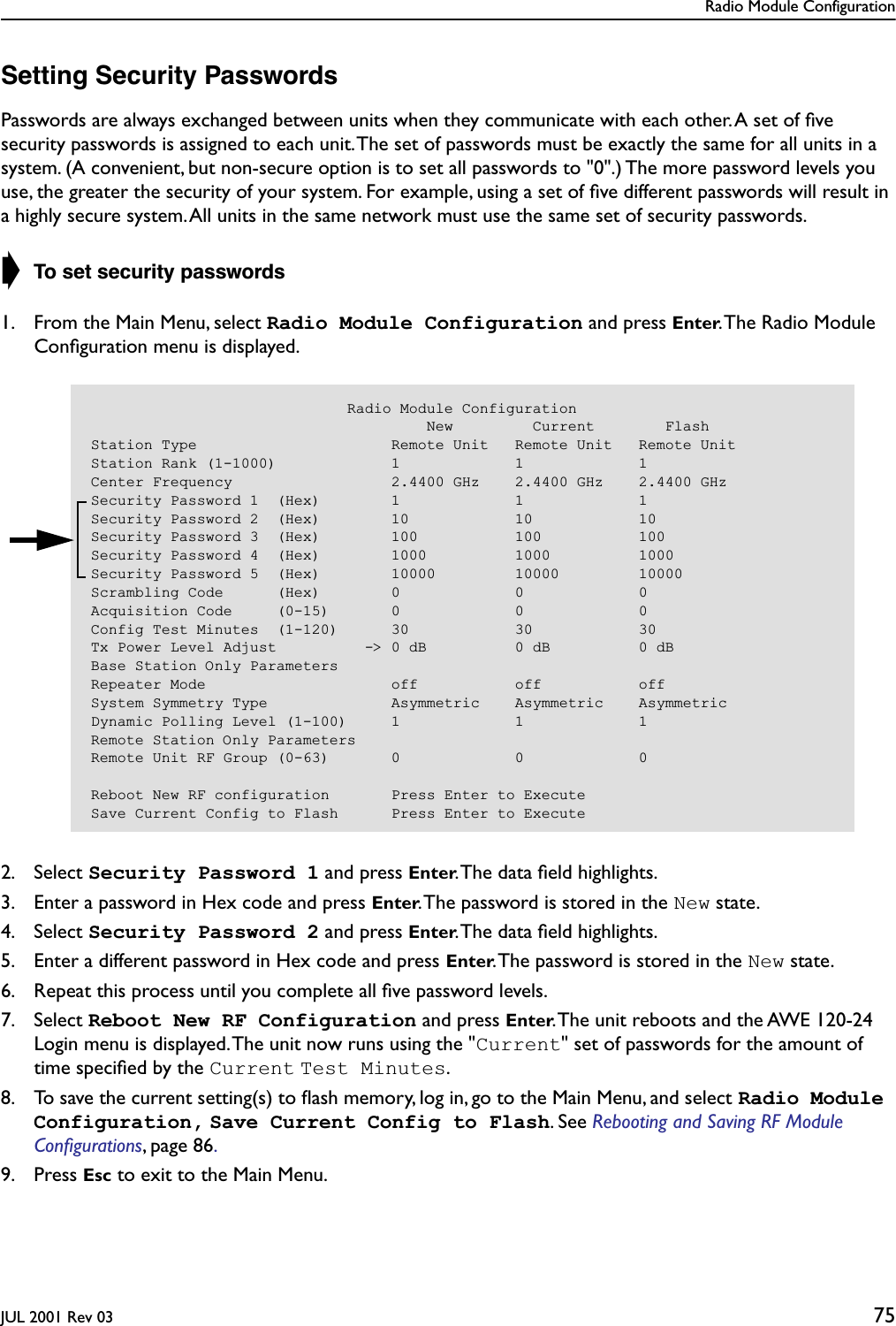 Radio Module ConfigurationJUL 2001 Rev 03 75Setting Security PasswordsPasswords are always exchanged between units when they communicate with each other. A set of ﬁve security passwords is assigned to each unit. The set of passwords must be exactly the same for all units in a system. (A convenient, but non-secure option is to set all passwords to &quot;0&quot;.) The more password levels you use, the greater the security of your system. For example, using a set of ﬁve different passwords will result in a highly secure system. All units in the same network must use the same set of security passwords.➧ To set security passwords1. From the Main Menu, select Radio Module Configuration and press Enter. The Radio Module Conﬁguration menu is displayed.2. Select Security Password 1 and press Enter. The data ﬁeld highlights.3. Enter a password in Hex code and press Enter. The password is stored in the New state.4. Select Security Password 2 and press Enter. The data ﬁeld highlights.5. Enter a different password in Hex code and press Enter. The password is stored in the New state.6. Repeat this process until you complete all ﬁve password levels.7. Select Reboot New RF Configuration and press Enter. The unit reboots and the AWE 120-24 Login menu is displayed. The unit now runs using the &quot;Current&quot; set of passwords for the amount of time speciﬁed by the Current Test Minutes.8. To save the current setting(s) to ﬂash memory, log in, go to the Main Menu, and select Radio Module Configuration, Save Current Config to Flash. See Rebooting and Saving RF Module Conﬁgurations, page 86. 9. Press Esc to exit to the Main Menu.                             Radio Module Configuration                                      New         Current        FlashStation Type                      Remote Unit   Remote Unit   Remote UnitStation Rank (1-1000)             1             1             1Center Frequency                  2.4400 GHz    2.4400 GHz    2.4400 GHzSecurity Password 1  (Hex)        1             1             1Security Password 2  (Hex)        10            10            10Security Password 3  (Hex)        100           100           100Security Password 4  (Hex)        1000          1000          1000Security Password 5  (Hex)        10000         10000         10000Scrambling Code      (Hex)        0             0             0Acquisition Code     (0-15)       0             0             0Config Test Minutes  (1-120)      30            30            30Tx Power Level Adjust          -&gt; 0 dB          0 dB          0 dBBase Station Only ParametersRepeater Mode                     off           off           offSystem Symmetry Type              Asymmetric    Asymmetric    AsymmetricDynamic Polling Level (1-100)     1             1             1Remote Station Only ParametersRemote Unit RF Group (0-63)       0             0             0Reboot New RF configuration       Press Enter to ExecuteSave Current Config to Flash      Press Enter to Execute