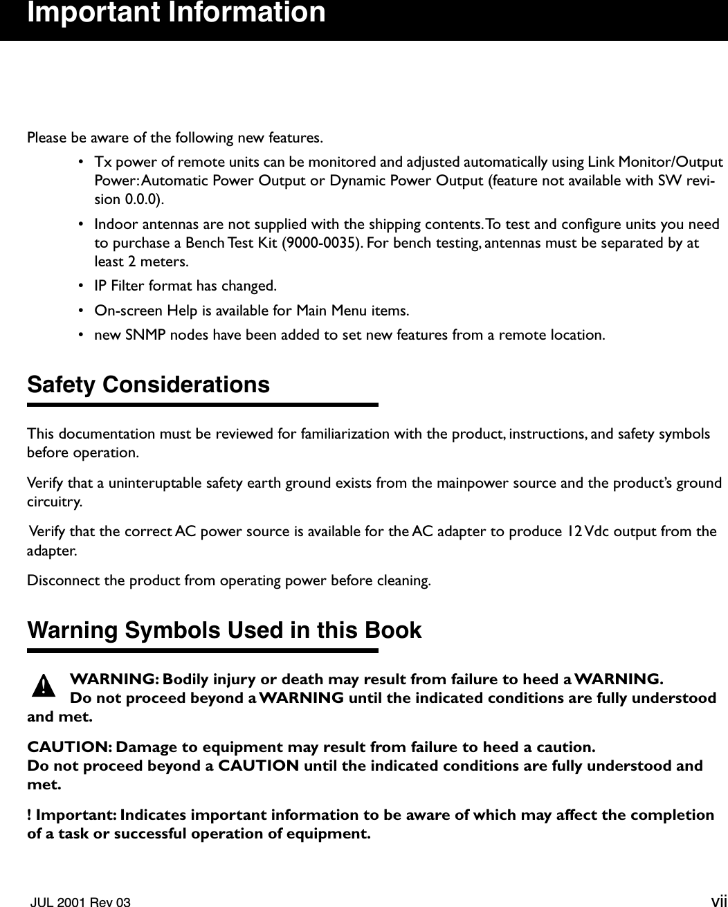   JUL 2001 Rev 03 vii Important Information Please be aware of the following new features. • Tx power of remote units can be monitored and adjusted automatically using Link Monitor/Output Power: Automatic Power Output or Dynamic Power Output (feature not available with SW revi-sion 0.0.0). • Indoor antennas are not supplied with the shipping contents. To test and conﬁgure units you need to purchase a Bench Test Kit (9000-0035). For bench testing, antennas must be separated by at least 2 meters.  • IP Filter format has changed. • On-screen Help is available for Main Menu items. • new SNMP nodes have been added to set new features from a remote location. Safety Considerations This documentation must be reviewed for familiarization with the product, instructions, and safety symbols before operation.Verify that a uninteruptable safety earth ground exists from the mainpower source and the product’s ground circuitry.  Verify that the correct AC power source is available for the AC adapter to produce 12 Vdc output from the adapter.Disconnect the product from operating power before cleaning. Warning Symbols Used in this Book WARNING: Bodily injury or death may result from failure to heed a WARNING.Do not proceed beyond a WARNING until the indicated conditions are fully understood and met.CAUTION: Damage to equipment may result from failure to heed a caution. Do not proceed beyond a CAUTION until the indicated conditions are fully understood and met.! Important: Indicates important information to be aware of which may affect the completion of a task or successful operation of equipment.!