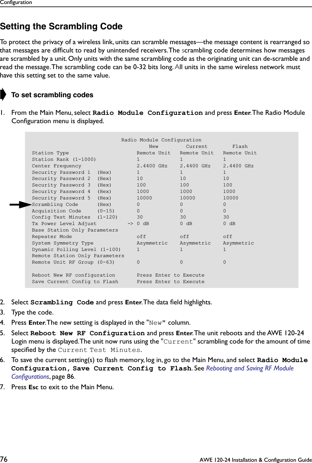 Configuration76  AWE 120-24 Installation &amp; Configuration GuideSetting the Scrambling CodeTo protect the privacy of a wireless link, units can scramble messages—the message content is rearranged so that messages are difﬁcult to read by unintended receivers. The scrambling code determines how messages are scrambled by a unit. Only units with the same scrambling code as the originating unit can de-scramble and read the message. The scrambling code can be 0-32 bits long. All units in the same wireless network must have this setting set to the same value.➧ To set scrambling codes1. From the Main Menu, select Radio Module Configuration and press Enter. The Radio Module Conﬁguration menu is displayed.2. Select Scrambling Code and press Enter. The data ﬁeld highlights.3. Type the code.4. Press Enter. The new setting is displayed in the &quot;New&quot; column.5. Select Reboot New RF Configuration and press Enter. The unit reboots and the AWE 120-24 Login menu is displayed. The unit now runs using the &quot;Current&quot; scrambling code for the amount of time speciﬁed by the Current Test Minutes.6. To save the current setting(s) to ﬂash memory, log in, go to the Main Menu, and select Radio Module Configuration, Save Current Config to Flash. See Rebooting and Saving RF Module Conﬁgurations, page 86. 7. Press Esc to exit to the Main Menu.                             Radio Module Configuration                                      New         Current        FlashStation Type                      Remote Unit   Remote Unit   Remote UnitStation Rank (1-1000)             1             1             1Center Frequency                  2.4400 GHz    2.4400 GHz    2.4400 GHzSecurity Password 1  (Hex)        1             1             1Security Password 2  (Hex)        10            10            10Security Password 3  (Hex)        100           100           100Security Password 4  (Hex)        1000          1000          1000Security Password 5  (Hex)        10000         10000         10000Scrambling Code      (Hex)        0             0             0Acquisition Code     (0-15)       0             0             0Config Test Minutes  (1-120)      30            30            30Tx Power Level Adjust          -&gt; 0 dB          0 dB          0 dBBase Station Only ParametersRepeater Mode                     off           off           offSystem Symmetry Type              Asymmetric    Asymmetric    AsymmetricDynamic Polling Level (1-100)     1             1             1Remote Station Only ParametersRemote Unit RF Group (0-63)       0             0             0Reboot New RF configuration       Press Enter to ExecuteSave Current Config to Flash      Press Enter to Execute