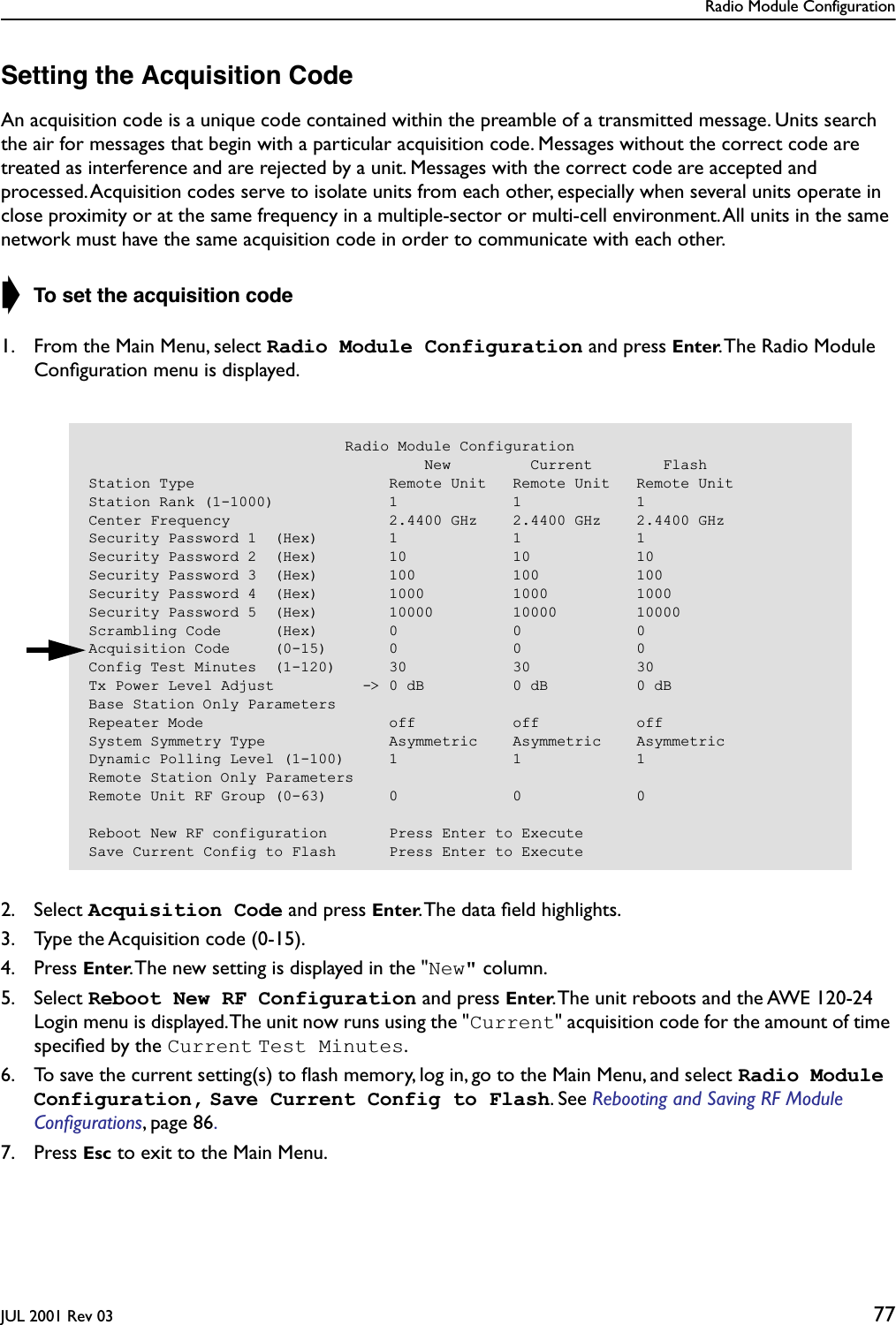 Radio Module ConfigurationJUL 2001 Rev 03 77Setting the Acquisition CodeAn acquisition code is a unique code contained within the preamble of a transmitted message. Units search the air for messages that begin with a particular acquisition code. Messages without the correct code are treated as interference and are rejected by a unit. Messages with the correct code are accepted and processed. Acquisition codes serve to isolate units from each other, especially when several units operate in close proximity or at the same frequency in a multiple-sector or multi-cell environment. All units in the same network must have the same acquisition code in order to communicate with each other.➧ To set the acquisition code1. From the Main Menu, select Radio Module Configuration and press Enter. The Radio Module Conﬁguration menu is displayed.2. Select Acquisition Code and press Enter. The data ﬁeld highlights.3. Type the Acquisition code (0-15).4. Press Enter. The new setting is displayed in the &quot;New&quot; column.5. Select Reboot New RF Configuration and press Enter. The unit reboots and the AWE 120-24 Login menu is displayed. The unit now runs using the &quot;Current&quot; acquisition code for the amount of time speciﬁed by the Current Test Minutes.6. To save the current setting(s) to ﬂash memory, log in, go to the Main Menu, and select Radio Module Configuration, Save Current Config to Flash. See Rebooting and Saving RF Module Conﬁgurations, page 86. 7. Press Esc to exit to the Main Menu.                             Radio Module Configuration                                      New         Current        FlashStation Type                      Remote Unit   Remote Unit   Remote UnitStation Rank (1-1000)             1             1             1Center Frequency                  2.4400 GHz    2.4400 GHz    2.4400 GHzSecurity Password 1  (Hex)        1             1             1Security Password 2  (Hex)        10            10            10Security Password 3  (Hex)        100           100           100Security Password 4  (Hex)        1000          1000          1000Security Password 5  (Hex)        10000         10000         10000Scrambling Code      (Hex)        0             0             0Acquisition Code     (0-15)       0             0             0Config Test Minutes  (1-120)      30            30            30Tx Power Level Adjust          -&gt; 0 dB          0 dB          0 dBBase Station Only ParametersRepeater Mode                     off           off           offSystem Symmetry Type              Asymmetric    Asymmetric    AsymmetricDynamic Polling Level (1-100)     1             1             1Remote Station Only ParametersRemote Unit RF Group (0-63)       0             0             0Reboot New RF configuration       Press Enter to ExecuteSave Current Config to Flash      Press Enter to Execute