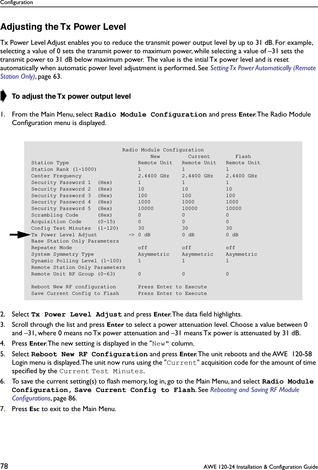 Configuration78  AWE 120-24 Installation &amp; Configuration GuideAdjusting the Tx Power LevelTx Power Level Adjust enables you to reduce the transmit power output level by up to 31 dB. For example, selecting a value of 0 sets the transmit power to maximum power, while selecting a value of –31 sets the transmit power to 31 dB below maximum power.  The value is the intial Tx power level and is reset automatically when automatic power level adjustment is performed. See Setting Tx Power Automatically (Remote Station Only), page 63.➧ To adjust the Tx power output level1. From the Main Menu, select Radio Module Configuration and press Enter. The Radio Module Conﬁguration menu is displayed.2. Select Tx Power Level Adjust and press Enter. The data ﬁeld highlights.3. Scroll through the list and press Enter to select a power attenuation level. Choose a value between 0 and –31, where 0 means no Tx power attenuation and –31 means Tx power is attenuated by 31 dB.4. Press Enter. The new setting is displayed in the &quot;New&quot; column.5. Select Reboot New RF Configuration and press Enter. The unit reboots and the AWE  120-58 Login menu is displayed. The unit now runs using the &quot;Current&quot; acquisition code for the amount of time speciﬁed by the Current Test Minutes.6. To save the current setting(s) to ﬂash memory, log in, go to the Main Menu, and select Radio Module Configuration, Save Current Config to Flash. See Rebooting and Saving RF Module Conﬁgurations, page 86. 7. Press Esc to exit to the Main Menu.                             Radio Module Configuration                                      New         Current        FlashStation Type                      Remote Unit   Remote Unit   Remote UnitStation Rank (1-1000)             1             1             1Center Frequency                  2.4400 GHz    2.4400 GHz    2.4400 GHzSecurity Password 1  (Hex)        1             1             1Security Password 2  (Hex)        10            10            10Security Password 3  (Hex)        100           100           100Security Password 4  (Hex)        1000          1000          1000Security Password 5  (Hex)        10000         10000         10000Scrambling Code      (Hex)        0             0             0Acquisition Code     (0-15)       0             0             0Config Test Minutes  (1-120)      30            30            30Tx Power Level Adjust          -&gt; 0 dB          0 dB          0 dBBase Station Only ParametersRepeater Mode                     off           off           offSystem Symmetry Type              Asymmetric    Asymmetric    AsymmetricDynamic Polling Level (1-100)     1             1             1Remote Station Only ParametersRemote Unit RF Group (0-63)       0             0             0Reboot New RF configuration       Press Enter to ExecuteSave Current Config to Flash      Press Enter to Execute