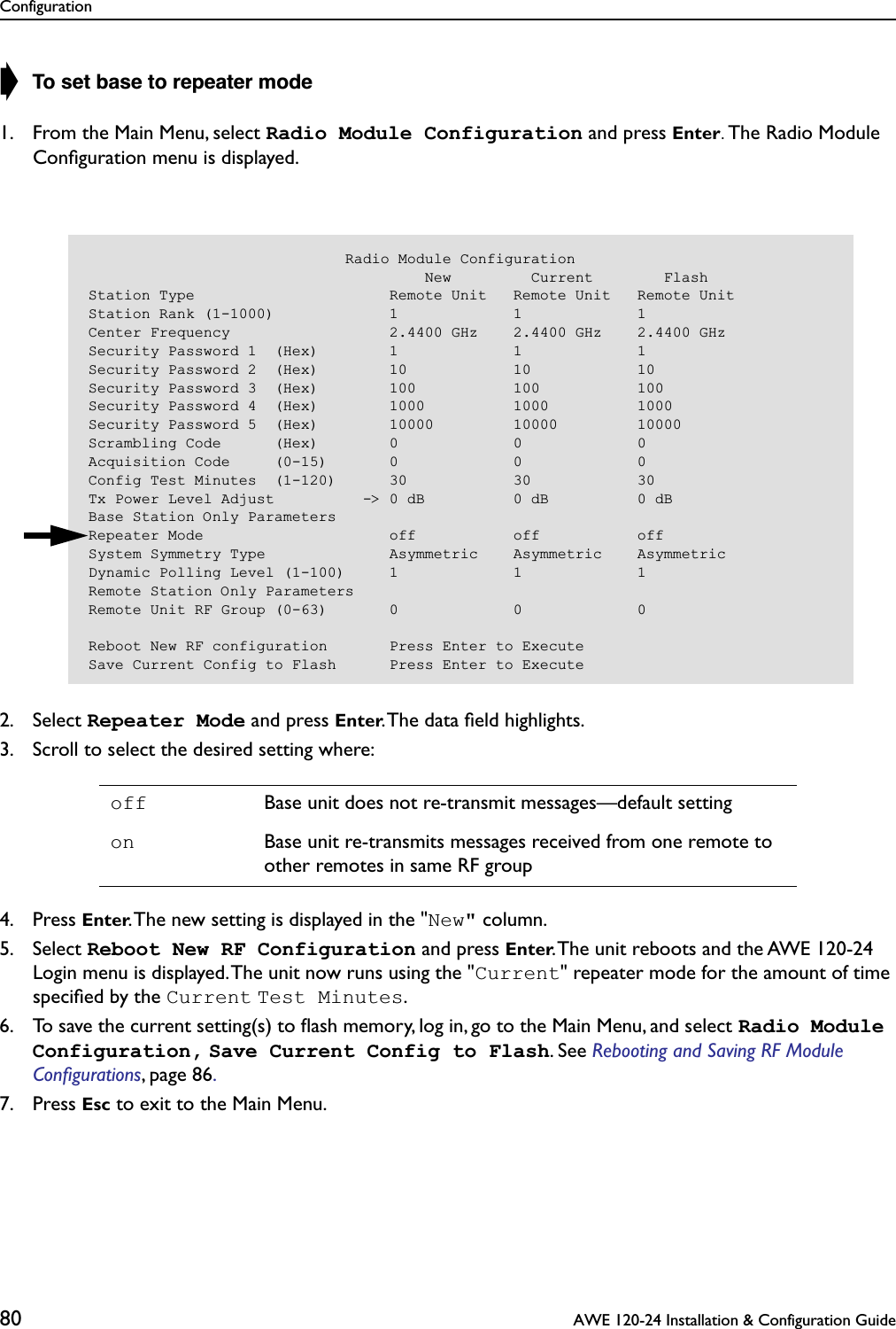 Configuration80  AWE 120-24 Installation &amp; Configuration Guide➧ To set base to repeater mode1. From the Main Menu, select Radio Module Configuration and press Enter. The Radio Module Conﬁguration menu is displayed.2. Select Repeater Mode and press Enter. The data ﬁeld highlights.3. Scroll to select the desired setting where:4. Press Enter. The new setting is displayed in the &quot;New&quot; column.5. Select Reboot New RF Configuration and press Enter. The unit reboots and the AWE 120-24 Login menu is displayed. The unit now runs using the &quot;Current&quot; repeater mode for the amount of time speciﬁed by the Current Test Minutes.6. To save the current setting(s) to ﬂash memory, log in, go to the Main Menu, and select Radio Module Configuration, Save Current Config to Flash. See Rebooting and Saving RF Module Conﬁgurations, page 86. 7. Press Esc to exit to the Main Menu.off Base unit does not re-transmit messages—default settingon Base unit re-transmits messages received from one remote to other remotes in same RF group                             Radio Module Configuration                                      New         Current        FlashStation Type                      Remote Unit   Remote Unit   Remote UnitStation Rank (1-1000)             1             1             1Center Frequency                  2.4400 GHz    2.4400 GHz    2.4400 GHzSecurity Password 1  (Hex)        1             1             1Security Password 2  (Hex)        10            10            10Security Password 3  (Hex)        100           100           100Security Password 4  (Hex)        1000          1000          1000Security Password 5  (Hex)        10000         10000         10000Scrambling Code      (Hex)        0             0             0Acquisition Code     (0-15)       0             0             0Config Test Minutes  (1-120)      30            30            30Tx Power Level Adjust          -&gt; 0 dB          0 dB          0 dBBase Station Only ParametersRepeater Mode                     off           off           offSystem Symmetry Type              Asymmetric    Asymmetric    AsymmetricDynamic Polling Level (1-100)     1             1             1Remote Station Only ParametersRemote Unit RF Group (0-63)       0             0             0Reboot New RF configuration       Press Enter to ExecuteSave Current Config to Flash      Press Enter to Execute