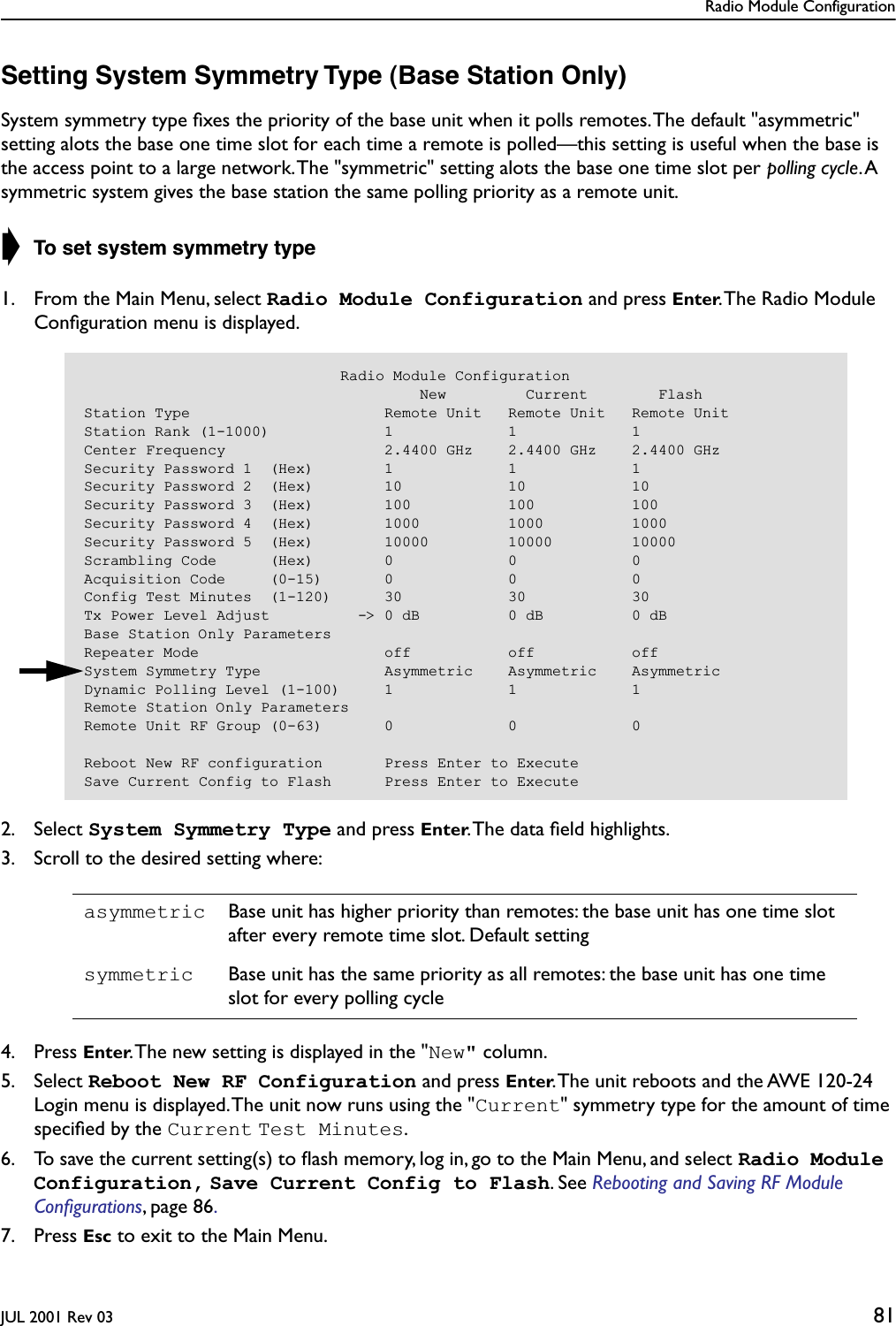 Radio Module ConfigurationJUL 2001 Rev 03 81Setting System Symmetry Type (Base Station Only)System symmetry type ﬁxes the priority of the base unit when it polls remotes. The default &quot;asymmetric&quot; setting alots the base one time slot for each time a remote is polled—this setting is useful when the base is the access point to a large network. The &quot;symmetric&quot; setting alots the base one time slot per polling cycle. A symmetric system gives the base station the same polling priority as a remote unit.➧ To set system symmetry type1. From the Main Menu, select Radio Module Configuration and press Enter. The Radio Module Conﬁguration menu is displayed.2. Select System Symmetry Type and press Enter. The data ﬁeld highlights.3. Scroll to the desired setting where:4. Press Enter. The new setting is displayed in the &quot;New&quot; column.5. Select Reboot New RF Configuration and press Enter. The unit reboots and the AWE 120-24 Login menu is displayed. The unit now runs using the &quot;Current&quot; symmetry type for the amount of time speciﬁed by the Current Test Minutes.6. To save the current setting(s) to ﬂash memory, log in, go to the Main Menu, and select Radio Module Configuration, Save Current Config to Flash. See Rebooting and Saving RF Module Conﬁgurations, page 86. 7. Press Esc to exit to the Main Menu.asymmetric Base unit has higher priority than remotes: the base unit has one time slot after every remote time slot. Default settingsymmetric Base unit has the same priority as all remotes: the base unit has one time slot for every polling cycle                             Radio Module Configuration                                      New         Current        FlashStation Type                      Remote Unit   Remote Unit   Remote UnitStation Rank (1-1000)             1             1             1Center Frequency                  2.4400 GHz    2.4400 GHz    2.4400 GHzSecurity Password 1  (Hex)        1             1             1Security Password 2  (Hex)        10            10            10Security Password 3  (Hex)        100           100           100Security Password 4  (Hex)        1000          1000          1000Security Password 5  (Hex)        10000         10000         10000Scrambling Code      (Hex)        0             0             0Acquisition Code     (0-15)       0             0             0Config Test Minutes  (1-120)      30            30            30Tx Power Level Adjust          -&gt; 0 dB          0 dB          0 dBBase Station Only ParametersRepeater Mode                     off           off           offSystem Symmetry Type              Asymmetric    Asymmetric    AsymmetricDynamic Polling Level (1-100)     1             1             1Remote Station Only ParametersRemote Unit RF Group (0-63)       0             0             0Reboot New RF configuration       Press Enter to ExecuteSave Current Config to Flash      Press Enter to Execute