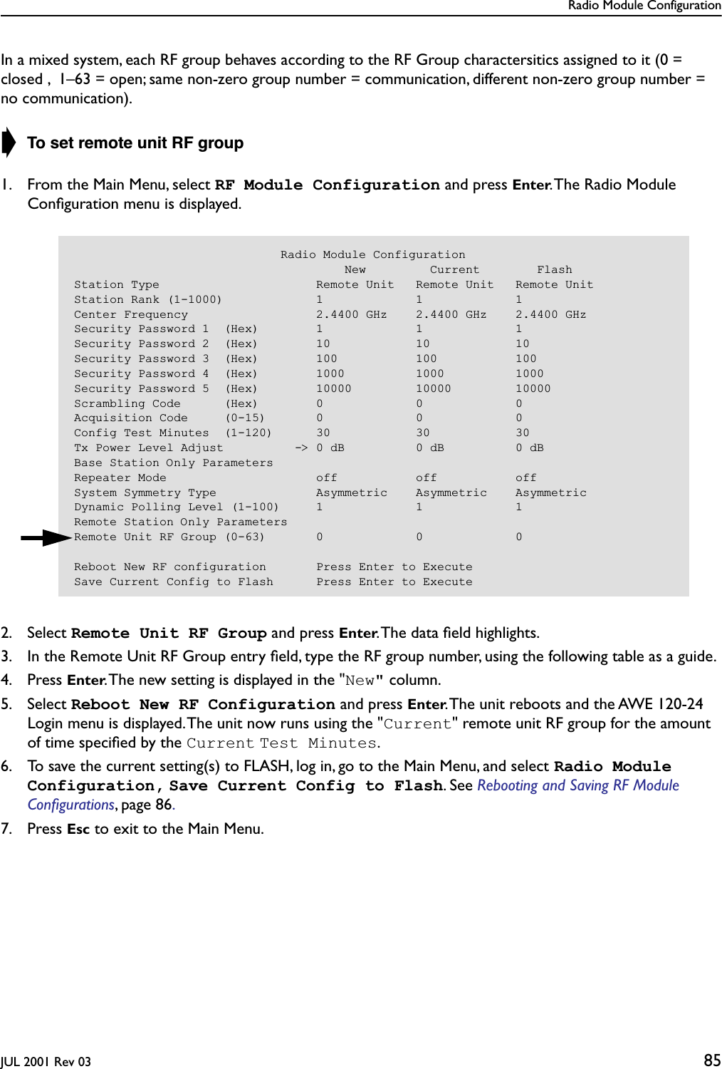 Radio Module ConfigurationJUL 2001 Rev 03 85In a mixed system, each RF group behaves according to the RF Group charactersitics assigned to it (0 = closed ,  1–63 = open; same non-zero group number = communication, different non-zero group number = no communication).➧ To set remote unit RF group1. From the Main Menu, select RF Module Configuration and press Enter. The Radio Module Conﬁguration menu is displayed.2. Select Remote Unit RF Group and press Enter. The data ﬁeld highlights.3. In the Remote Unit RF Group entry ﬁeld, type the RF group number, using the following table as a guide.4. Press Enter. The new setting is displayed in the &quot;New&quot; column.5. Select Reboot New RF Configuration and press Enter. The unit reboots and the AWE 120-24 Login menu is displayed. The unit now runs using the &quot;Current&quot; remote unit RF group for the amount of time speciﬁed by the Current Test Minutes.6. To save the current setting(s) to FLASH, log in, go to the Main Menu, and select Radio Module Configuration, Save Current Config to Flash. See Rebooting and Saving RF Module Conﬁgurations, page 86. 7. Press Esc to exit to the Main Menu.                             Radio Module Configuration                                      New         Current        FlashStation Type                      Remote Unit   Remote Unit   Remote UnitStation Rank (1-1000)             1             1             1Center Frequency                  2.4400 GHz    2.4400 GHz    2.4400 GHzSecurity Password 1  (Hex)        1             1             1Security Password 2  (Hex)        10            10            10Security Password 3  (Hex)        100           100           100Security Password 4  (Hex)        1000          1000          1000Security Password 5  (Hex)        10000         10000         10000Scrambling Code      (Hex)        0             0             0Acquisition Code     (0-15)       0             0             0Config Test Minutes  (1-120)      30            30            30Tx Power Level Adjust          -&gt; 0 dB          0 dB          0 dBBase Station Only ParametersRepeater Mode                     off           off           offSystem Symmetry Type              Asymmetric    Asymmetric    AsymmetricDynamic Polling Level (1-100)     1             1             1Remote Station Only ParametersRemote Unit RF Group (0-63)       0             0             0Reboot New RF configuration       Press Enter to ExecuteSave Current Config to Flash      Press Enter to Execute