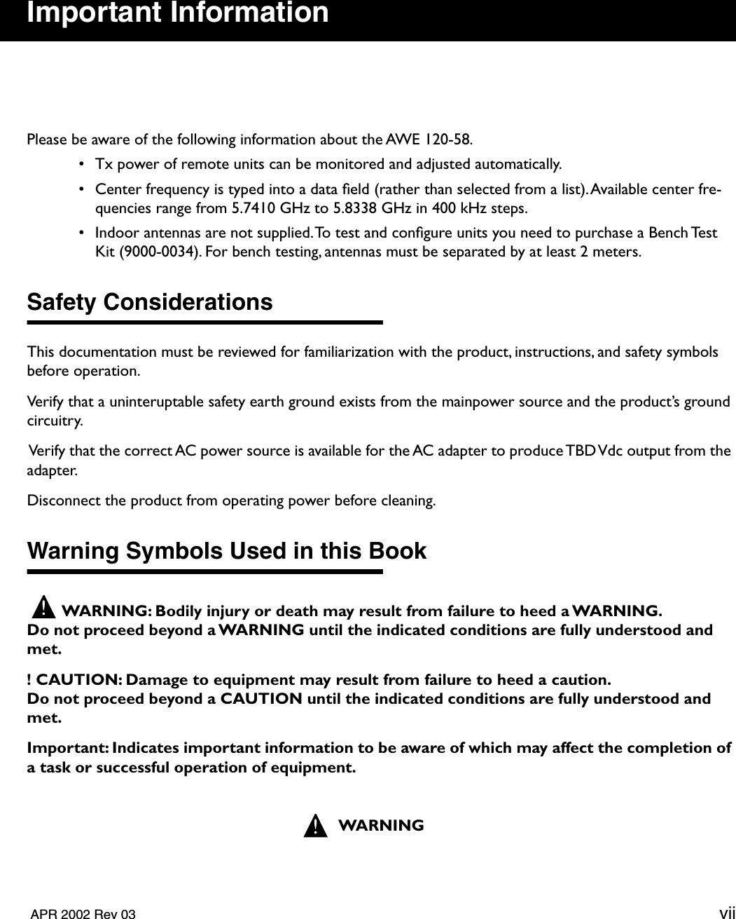   APR 2002 Rev 03 vii Important Information Please be aware of the following information about the AWE 120-58. • Tx power of remote units can be monitored and adjusted automatically. • Center frequency is typed into a data ﬁeld (rather than selected from a list). Available center fre-quencies range from 5.7410 GHz to 5.8338 GHz in 400 kHz steps. • Indoor antennas are not supplied. To test and conﬁgure units you need to purchase a Bench Test Kit (9000-0034). For bench testing, antennas must be separated by at least 2 meters.  Safety Considerations This documentation must be reviewed for familiarization with the product, instructions, and safety symbols before operation.Verify that a uninteruptable safety earth ground exists from the mainpower source and the product’s ground circuitry.  Verify that the correct AC power source is available for the AC adapter to produce TBD Vdc output from the adapter.Disconnect the product from operating power before cleaning. Warning Symbols Used in this Book WARNING: Bodily injury or death may result from failure to heed a WARNING.Do not proceed beyond a WARNING until the indicated conditions are fully understood and met.! CAUTION: Damage to equipment may result from failure to heed a caution. Do not proceed beyond a CAUTION until the indicated conditions are fully understood and met.Important: Indicates important information to be aware of which may affect the completion of a task or successful operation of equipment.WARNING!!