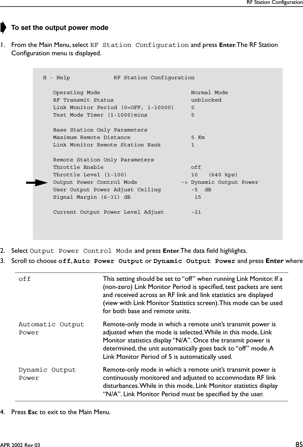 RF Station ConfigurationAPR 2002 Rev 03 85➧ To set the output power mode1. From the Main Menu, select RF Station Configuration and press Enter. The RF Station Conﬁguration menu is displayed.2. Select Output Power Control Mode and press Enter. The data ﬁeld highlights.3. Scroll to choose off, Auto Power Output or Dynamic Output Power and press Enter where4. Press Esc to exit to the Main Menu.off This setting should be set to “off” when running Link Monitor. If a (non-zero) Link Monitor Period is speciﬁed, test packets are sent and received across an RF link and link statistics are displayed (view with Link Monitor Statistics screen). This mode can be used for both base and remote units.Automatic Output PowerRemote-only mode in which a remote unit’s transmit power is adjusted when the mode is selected. While in this mode, Link Monitor statistics display “N/A”. Once the transmit power is determined, the unit automatically goes back to “off” mode. A Link Monitor Period of 5 is automatically used.Dynamic Output PowerRemote-only mode in which a remote unit’s transmit power is continuously monitored and adjusted to accommodate RF link disturbances. While in this mode, Link Monitor statistics display “N/A”. Link Monitor Period must be speciﬁed by the user. H - Help             RF Station Configuration    Operating Mode                           Normal Mode    RF Transmit Status                       unblocked    Link Monitor Period (0=OFF, 1-10000)     0    Test Mode Timer (1-1000)mins             5    Base Station Only Parameters    Maximum Remote Distance                  5 Km    Link Monitor Remote Station Rank         1    Remote Station Only Parameters    Throttle Enable                          off    Throttle Level (1-100)                   10   (640 kps)    Output Power Control Mode             -&gt; Dynamic Output Power    User Output Power Adjust Ceiling         -5  dB    Signal Margin (6-31) dB                   15    Current Output Power Level Adjust        -21