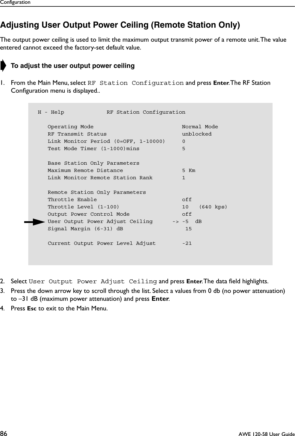 Configuration86  AWE 120-58 User GuideAdjusting User Output Power Ceiling (Remote Station Only)The output power ceiling is used to limit the maximum output transmit power of a remote unit. The value entered cannot exceed the factory-set default value. ➧ To adjust the user output power ceiling1. From the Main Menu, select RF Station Configuration and press Enter. The RF Station Conﬁguration menu is displayed..2. Select User Output Power Adjust Ceiling and press Enter. The data ﬁeld highlights.3. Press the down arrow key to scroll through the list. Select a values from 0 db (no power attenuation)to –31 dB (maximum power attenuation) and press Enter.4. Press Esc to exit to the Main Menu. H - Help             RF Station Configuration    Operating Mode                           Normal Mode    RF Transmit Status                       unblocked    Link Monitor Period (0=OFF, 1-10000)     0    Test Mode Timer (1-1000)mins             5    Base Station Only Parameters    Maximum Remote Distance                  5 Km    Link Monitor Remote Station Rank         1    Remote Station Only Parameters    Throttle Enable                          off    Throttle Level (1-100)                   10   (640 kps)    Output Power Control Mode                off    User Output Power Adjust Ceiling      -&gt; -5  dB    Signal Margin (6-31) dB                   15    Current Output Power Level Adjust        -21
