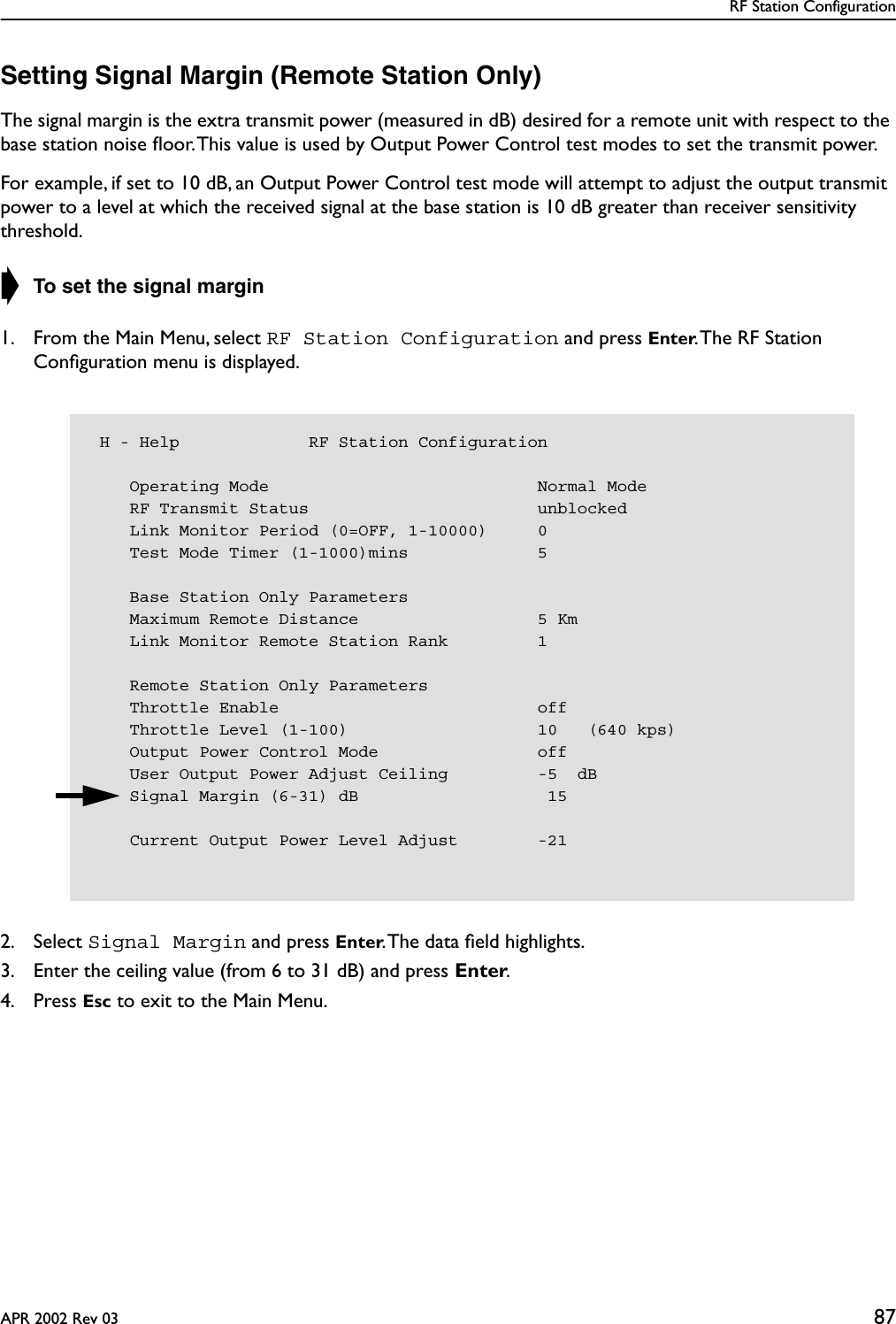 RF Station ConfigurationAPR 2002 Rev 03 87Setting Signal Margin (Remote Station Only)The signal margin is the extra transmit power (measured in dB) desired for a remote unit with respect to the base station noise ﬂoor. This value is used by Output Power Control test modes to set the transmit power.For example, if set to 10 dB, an Output Power Control test mode will attempt to adjust the output transmit power to a level at which the received signal at the base station is 10 dB greater than receiver sensitivity threshold.➧ To set the signal margin1. From the Main Menu, select RF Station Configuration and press Enter. The RF Station Conﬁguration menu is displayed.2. Select Signal Margin and press Enter. The data ﬁeld highlights.3. Enter the ceiling value (from 6 to 31 dB) and press Enter.4. Press Esc to exit to the Main Menu. H - Help             RF Station Configuration    Operating Mode                           Normal Mode    RF Transmit Status                       unblocked    Link Monitor Period (0=OFF, 1-10000)     0    Test Mode Timer (1-1000)mins             5    Base Station Only Parameters    Maximum Remote Distance                  5 Km    Link Monitor Remote Station Rank         1    Remote Station Only Parameters    Throttle Enable                          off    Throttle Level (1-100)                   10   (640 kps)    Output Power Control Mode                off    User Output Power Adjust Ceiling         -5  dB    Signal Margin (6-31) dB                   15    Current Output Power Level Adjust        -21
