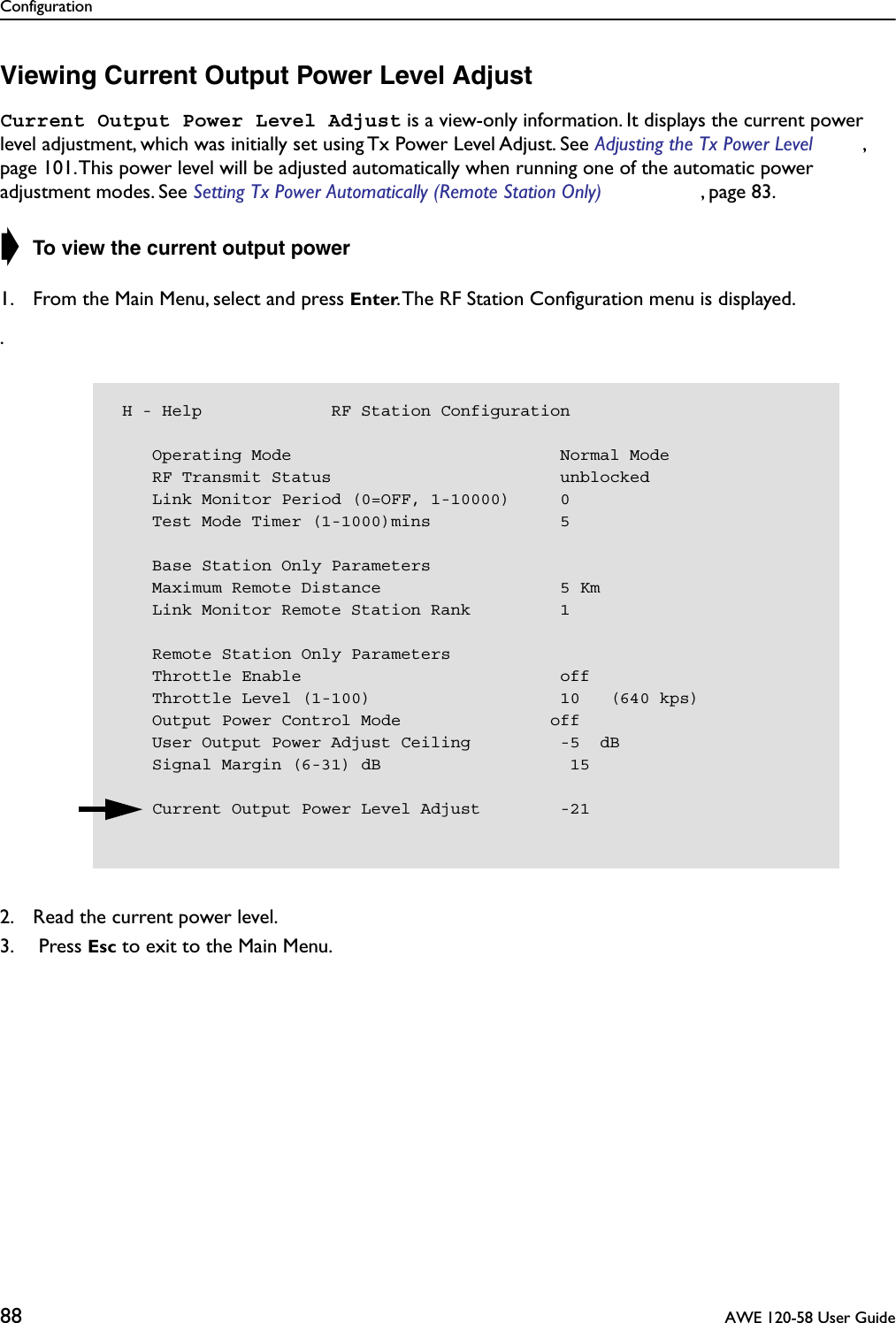 Configuration88  AWE 120-58 User GuideViewing Current Output Power Level AdjustCurrent Output Power Level Adjust is a view-only information. It displays the current power level adjustment, which was initially set using Tx Power Level Adjust. See Adjusting the Tx Power Level , page 101. This power level will be adjusted automatically when running one of the automatic power adjustment modes. See Setting Tx Power Automatically (Remote Station Only) , page 83.➧ To view the current output power1. From the Main Menu, select and press Enter. The RF Station Conﬁguration menu is displayed..2. Read the current power level.3.  Press Esc to exit to the Main Menu. H - Help             RF Station Configuration    Operating Mode                           Normal Mode    RF Transmit Status                       unblocked    Link Monitor Period (0=OFF, 1-10000)     0    Test Mode Timer (1-1000)mins             5    Base Station Only Parameters    Maximum Remote Distance                  5 Km    Link Monitor Remote Station Rank         1    Remote Station Only Parameters    Throttle Enable                          off    Throttle Level (1-100)                   10   (640 kps)    Output Power Control Mode               off    User Output Power Adjust Ceiling         -5  dB    Signal Margin (6-31) dB                   15    Current Output Power Level Adjust        -21