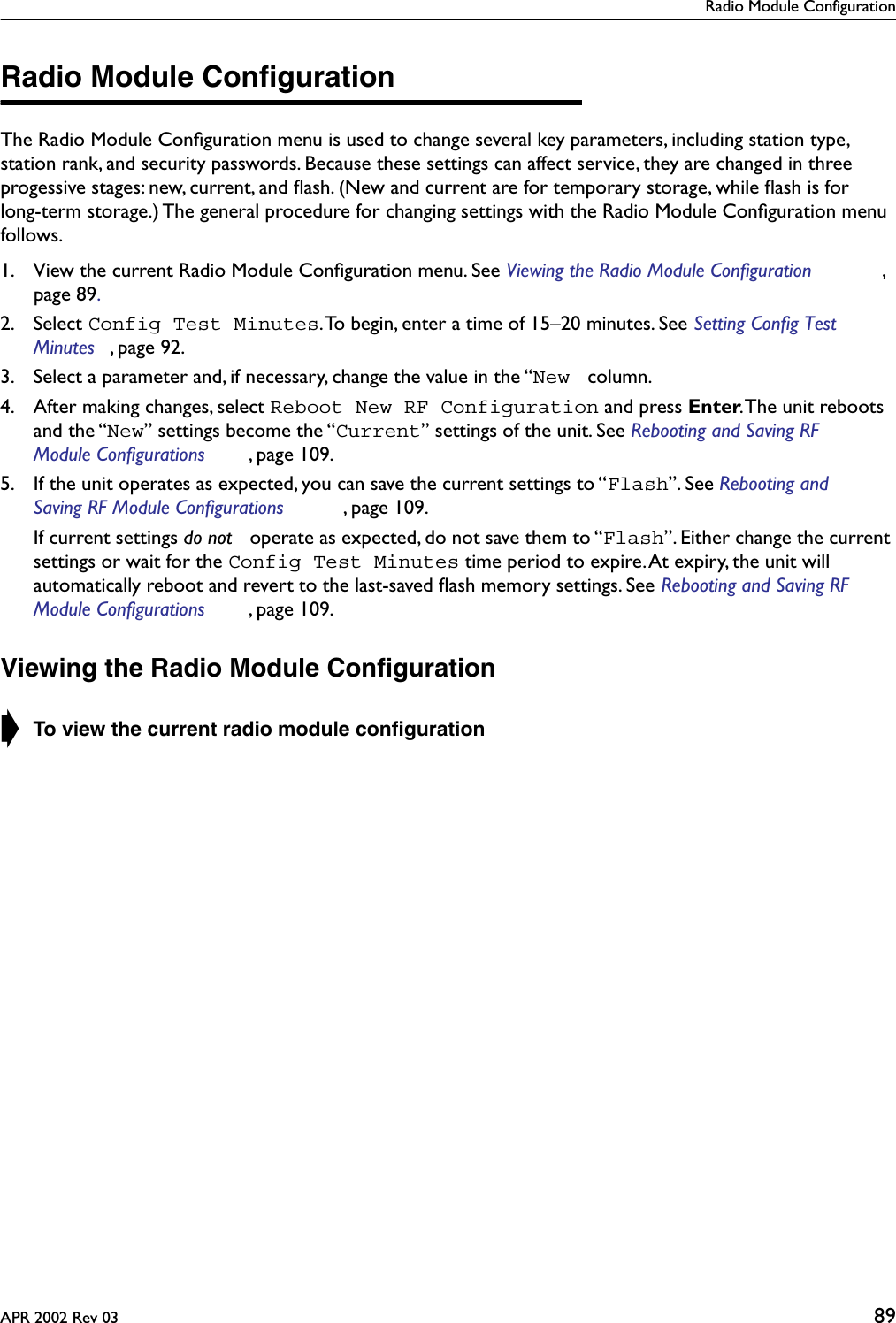 Radio Module ConfigurationAPR 2002 Rev 03 89Radio Module ConﬁgurationThe Radio Module Conﬁguration menu is used to change several key parameters, including station type, station rank, and security passwords. Because these settings can affect service, they are changed in three progessive stages: new, current, and ﬂash. (New and current are for temporary storage, while ﬂash is for long-term storage.) The general procedure for changing settings with the Radio Module Conﬁguration menu follows.1. View the current Radio Module Conﬁguration menu. See Viewing the Radio Module Configuration , page 89.2. Select Config Test Minutes. To begin, enter a time of 15–20 minutes. See Setting Config Test Minutes , page 92. 3. Select a parameter and, if necessary, change the value in the “New  column.4. After making changes, select Reboot New RF Configuration and press Enter. The unit reboots and the “New” settings become the “Current” settings of the unit. See Rebooting and Saving RF Module Configurations , page 109. 5. If the unit operates as expected, you can save the current settings to “Flash”. See Rebooting and Saving RF Module Configurations , page 109.  If current settings do not  operate as expected, do not save them to “Flash”. Either change the current settings or wait for the Config Test Minutes time period to expire. At expiry, the unit will automatically reboot and revert to the last-saved ﬂash memory settings. See Rebooting and Saving RF Module Configurations , page 109.Viewing the Radio Module Conﬁguration➧ To view the current radio module conﬁguration