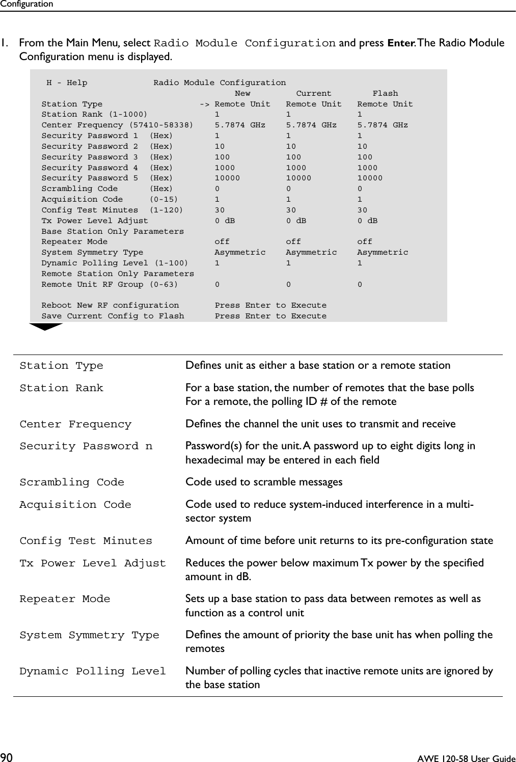 Configuration90  AWE 120-58 User Guide1. From the Main Menu, select Radio Module Configuration and press Enter. The Radio Module Conﬁguration menu is displayed.Station Type Deﬁnes unit as either a base station or a remote stationStation Rank For a base station, the number of remotes that the base pollsFor a remote, the polling ID # of the remoteCenter Frequency Deﬁnes the channel the unit uses to transmit and receiveSecurity Password n Password(s) for the unit. A password up to eight digits long in hexadecimal may be entered in each ﬁeldScrambling Code Code used to scramble messagesAcquisition Code Code used to reduce system-induced interference in a multi-sector systemConfig Test Minutes Amount of time before unit returns to its pre-conﬁguration stateTx Power Level Adjust Reduces the power below maximum Tx power by the speciﬁed amount in dB.Repeater Mode Sets up a base station to pass data between remotes as well as function as a control unitSystem Symmetry Type Deﬁnes the amount of priority the base unit has when polling the remotesDynamic Polling Level Number of polling cycles that inactive remote units are ignored by the base station H - Help             Radio Module Configuration                                      New         Current        FlashStation Type                   -&gt; Remote Unit   Remote Unit   Remote UnitStation Rank (1-1000)             1             1             1Center Frequency (57410-58338)    5.7874 GHz    5.7874 GHz    5.7874 GHzSecurity Password 1  (Hex)        1             1             1Security Password 2  (Hex)        10            10            10Security Password 3  (Hex)        100           100           100Security Password 4  (Hex)        1000          1000          1000Security Password 5  (Hex)        10000         10000         10000Scrambling Code      (Hex)        0             0             0Acquisition Code     (0-15)       1             1             1Config Test Minutes  (1-120)      30            30            30Tx Power Level Adjust             0 dB          0 dB          0 dBBase Station Only ParametersRepeater Mode                     off           off           offSystem Symmetry Type              Asymmetric    Asymmetric    AsymmetricDynamic Polling Level (1-100)     1             1             1Remote Station Only ParametersRemote Unit RF Group (0-63)       0             0             0Reboot New RF configuration       Press Enter to ExecuteSave Current Config to Flash      Press Enter to Execute