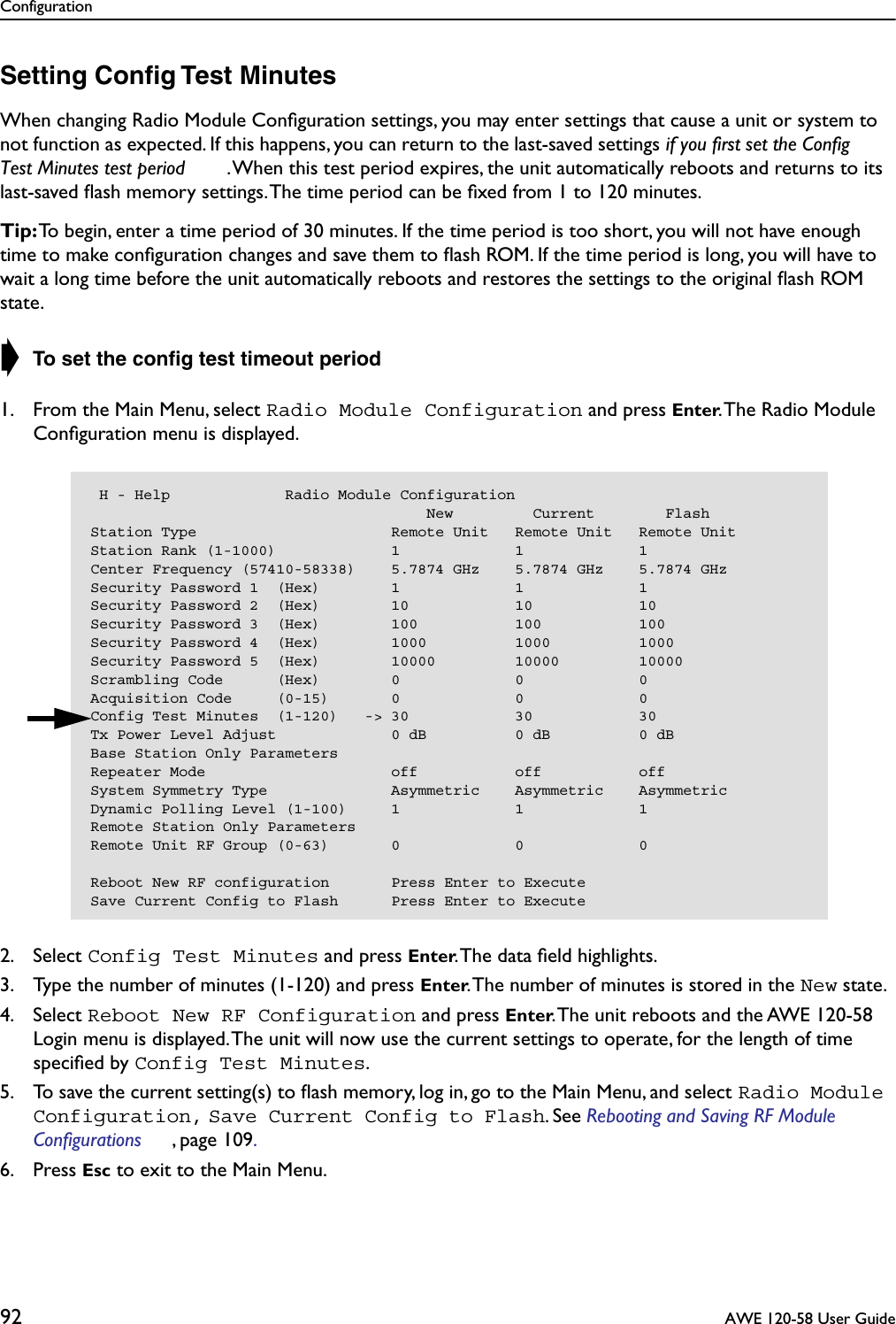 Configuration92  AWE 120-58 User GuideSetting Conﬁg Test MinutesWhen changing Radio Module Conﬁguration settings, you may enter settings that cause a unit or system to not function as expected. If this happens, you can return to the last-saved settings if you first set the Config Test Minutes test period . When this test period expires, the unit automatically reboots and returns to its last-saved ﬂash memory settings. The time period can be ﬁxed from 1 to 120 minutes. Tip: To begin, enter a time period of 30 minutes. If the time period is too short, you will not have enough time to make conﬁguration changes and save them to ﬂash ROM. If the time period is long, you will have to wait a long time before the unit automatically reboots and restores the settings to the original ﬂash ROM state.➧ To set the conﬁg test timeout period1. From the Main Menu, select Radio Module Configuration and press Enter. The Radio Module Conﬁguration menu is displayed.2. Select Config Test Minutes and press Enter. The data ﬁeld highlights.3. Type the number of minutes (1-120) and press Enter. The number of minutes is stored in the New state.4. Select Reboot New RF Configuration and press Enter. The unit reboots and the AWE 120-58 Login menu is displayed. The unit will now use the current settings to operate, for the length of time speciﬁed by Config Test Minutes. 5. To save the current setting(s) to ﬂash memory, log in, go to the Main Menu, and select Radio Module Configuration, Save Current Config to Flash. See Rebooting and Saving RF Module Configurations , page 109. 6. Press Esc to exit to the Main Menu. H - Help             Radio Module Configuration                                      New         Current        FlashStation Type                      Remote Unit   Remote Unit   Remote UnitStation Rank (1-1000)             1             1             1Center Frequency (57410-58338)    5.7874 GHz    5.7874 GHz    5.7874 GHzSecurity Password 1  (Hex)        1             1             1Security Password 2  (Hex)        10            10            10Security Password 3  (Hex)        100           100           100Security Password 4  (Hex)        1000          1000          1000Security Password 5  (Hex)        10000         10000         10000Scrambling Code      (Hex)        0             0             0Acquisition Code     (0-15)       0             0             0Config Test Minutes  (1-120)   -&gt; 30            30            30Tx Power Level Adjust             0 dB          0 dB          0 dBBase Station Only ParametersRepeater Mode                     off           off           offSystem Symmetry Type              Asymmetric    Asymmetric    AsymmetricDynamic Polling Level (1-100)     1             1             1Remote Station Only ParametersRemote Unit RF Group (0-63)       0             0             0Reboot New RF configuration       Press Enter to ExecuteSave Current Config to Flash      Press Enter to Execute