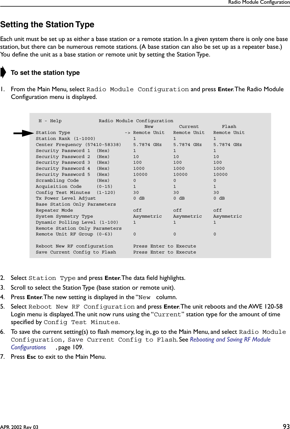 Radio Module ConfigurationAPR 2002 Rev 03 93Setting the Station TypeEach unit must be set up as either a base station or a remote station. In a given system there is only one base station, but there can be numerous remote stations. (A base station can also be set up as a repeater base.) You deﬁne the unit as a base station or remote unit by setting the Station Type.➧ To set the station type1. From the Main Menu, select Radio Module Configuration and press Enter. The Radio Module Conﬁguration menu is displayed.2. Select Station Type and press Enter. The data ﬁeld highlights.3. Scroll to select the Station Type (base station or remote unit).4. Press Enter. The new setting is displayed in the “New  column.5. Select Reboot New RF Configuration and press Enter. The unit reboots and the AWE 120-58 Login menu is displayed. The unit now runs using the “Current” station type for the amount of time speciﬁed by Config Test Minutes.6. To save the current setting(s) to ﬂash memory, log in, go to the Main Menu, and select Radio Module Configuration, Save Current Config to Flash. See Rebooting and Saving RF Module Configurations , page 109. 7. Press Esc to exit to the Main Menu. H - Help             Radio Module Configuration                                      New         Current        FlashStation Type                   -&gt; Remote Unit   Remote Unit   Remote UnitStation Rank (1-1000)             1             1             1Center Frequency (57410-58338)    5.7874 GHz    5.7874 GHz    5.7874 GHzSecurity Password 1  (Hex)        1             1             1Security Password 2  (Hex)        10            10            10Security Password 3  (Hex)        100           100           100Security Password 4  (Hex)        1000          1000          1000Security Password 5  (Hex)        10000         10000         10000Scrambling Code      (Hex)        0             0             0Acquisition Code     (0-15)       1             1             1Config Test Minutes  (1-120)      30            30            30Tx Power Level Adjust             0 dB          0 dB          0 dBBase Station Only ParametersRepeater Mode                     off           off           offSystem Symmetry Type              Asymmetric    Asymmetric    AsymmetricDynamic Polling Level (1-100)     1             1             1Remote Station Only ParametersRemote Unit RF Group (0-63)       0             0             0Reboot New RF configuration       Press Enter to ExecuteSave Current Config to Flash      Press Enter to Execute