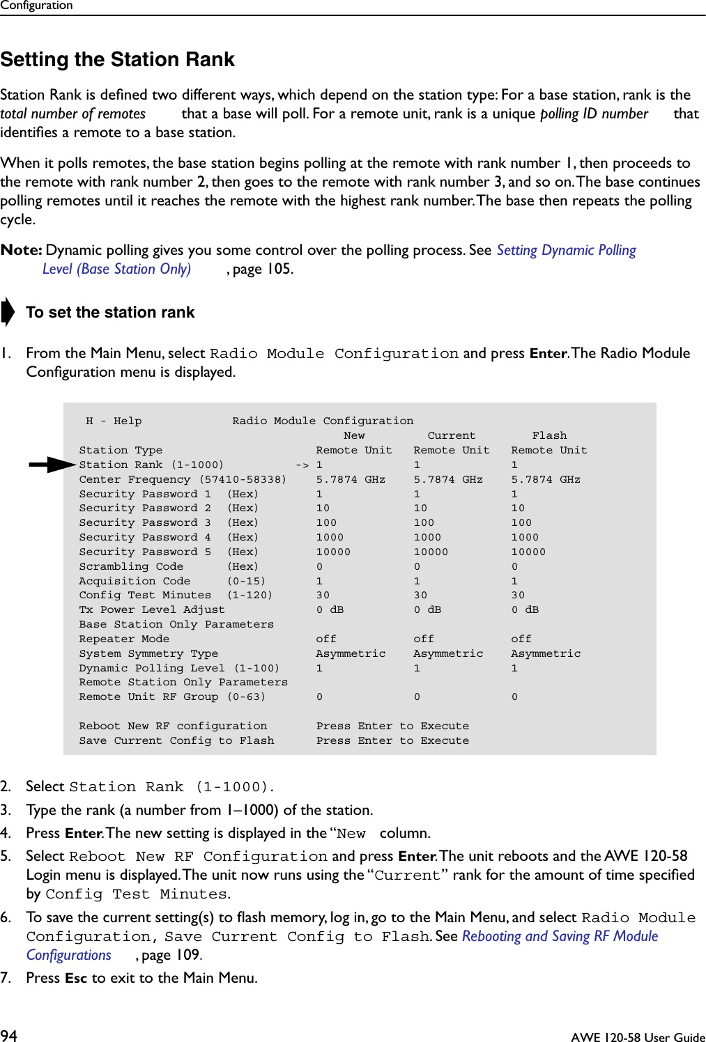 Configuration94  AWE 120-58 User GuideSetting the Station RankStation Rank is deﬁned two different ways, which depend on the station type: For a base station, rank is the total number of remotes  that a base will poll. For a remote unit, rank is a unique polling ID number  that identiﬁes a remote to a base station.When it polls remotes, the base station begins polling at the remote with rank number 1, then proceeds to the remote with rank number 2, then goes to the remote with rank number 3, and so on. The base continues polling remotes until it reaches the remote with the highest rank number. The base then repeats the polling cycle.Note: Dynamic polling gives you some control over the polling process. See Setting Dynamic Polling Level (Base Station Only) , page 105. ➧ To set the station rank1. From the Main Menu, select Radio Module Configuration and press Enter. The Radio Module Conﬁguration menu is displayed.2. Select Station Rank (1-1000).3. Type the rank (a number from 1–1000) of the station.4. Press Enter. The new setting is displayed in the “New  column.5. Select Reboot New RF Configuration and press Enter. The unit reboots and the AWE 120-58 Login menu is displayed. The unit now runs using the “Current” rank for the amount of time speciﬁed by Config Test Minutes.6. To save the current setting(s) to ﬂash memory, log in, go to the Main Menu, and select Radio Module Configuration, Save Current Config to Flash. See Rebooting and Saving RF Module Configurations , page 109. 7. Press Esc to exit to the Main Menu. H - Help             Radio Module Configuration                                      New         Current        FlashStation Type                      Remote Unit   Remote Unit   Remote UnitStation Rank (1-1000)          -&gt; 1             1             1Center Frequency (57410-58338)    5.7874 GHz    5.7874 GHz    5.7874 GHzSecurity Password 1  (Hex)        1             1             1Security Password 2  (Hex)        10            10            10Security Password 3  (Hex)        100           100           100Security Password 4  (Hex)        1000          1000          1000Security Password 5  (Hex)        10000         10000         10000Scrambling Code      (Hex)        0             0             0Acquisition Code     (0-15)       1             1             1Config Test Minutes  (1-120)      30            30            30Tx Power Level Adjust             0 dB          0 dB          0 dBBase Station Only ParametersRepeater Mode                     off           off           offSystem Symmetry Type              Asymmetric    Asymmetric    AsymmetricDynamic Polling Level (1-100)     1             1             1Remote Station Only ParametersRemote Unit RF Group (0-63)       0             0             0Reboot New RF configuration       Press Enter to ExecuteSave Current Config to Flash      Press Enter to Execute