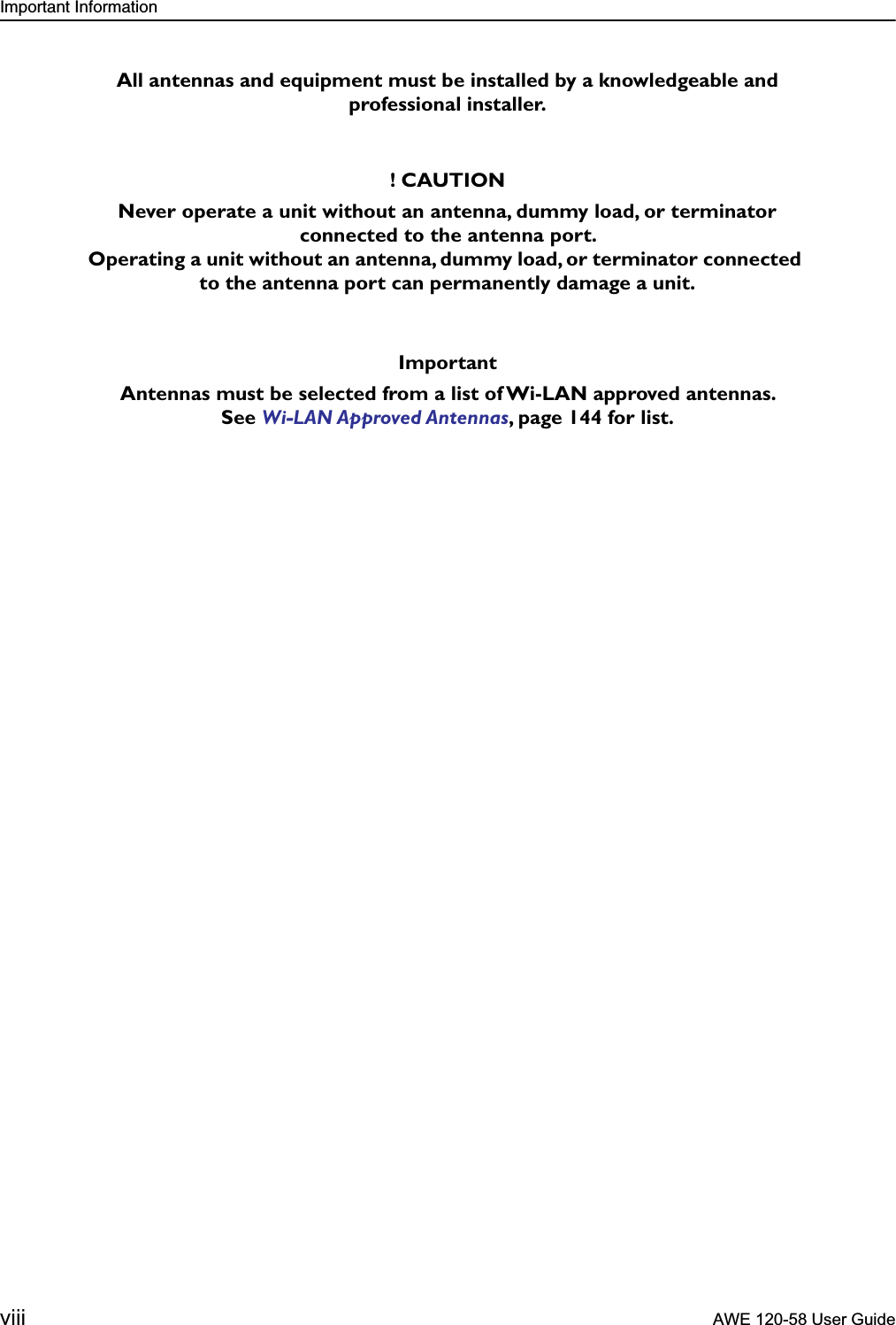  Important Information viii  AWE 120-58 User Guide   All antennas and equipment must be installed by a knowledgeable and professional installer.! CAUTIONNever operate a unit without an antenna, dummy load, or terminator connected to the antenna port. Operating a unit without an antenna, dummy load, or terminator connected to the antenna port can permanently damage a unit.ImportantAntennas must be selected from a list of Wi-LAN approved antennas. See  Wi-LAN Approved Antennas , page 144 for list.