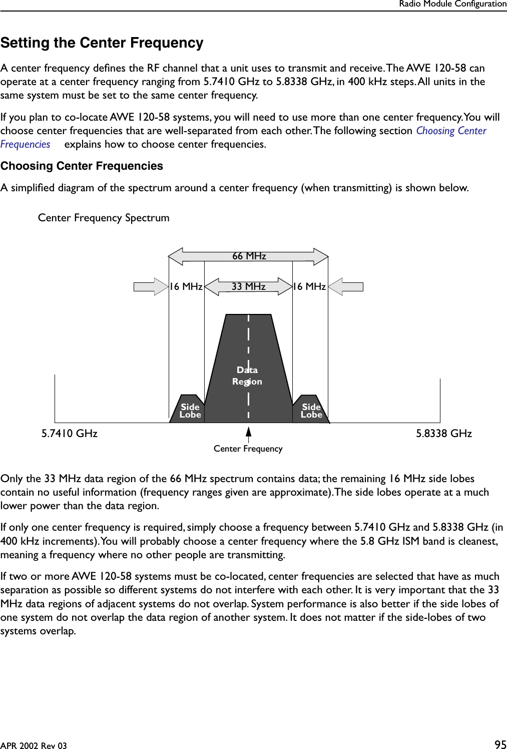 Radio Module ConfigurationAPR 2002 Rev 03 95Setting the Center FrequencyA center frequency deﬁnes the RF channel that a unit uses to transmit and receive. The AWE 120-58 can operate at a center frequency ranging from 5.7410 GHz to 5.8338 GHz, in 400 kHz steps. All units in the same system must be set to the same center frequency. If you plan to co-locate AWE 120-58 systems, you will need to use more than one center frequency.You will choose center frequencies that are well-separated from each other. The following section Choosing Center Frequencies  explains how to choose center frequencies. Choosing Center FrequenciesA simpliﬁed diagram of the spectrum around a center frequency (when transmitting) is shown below. Only the 33 MHz data region of the 66 MHz spectrum contains data; the remaining 16 MHz side lobes contain no useful information (frequency ranges given are approximate).The side lobes operate at a much lower power than the data region. If only one center frequency is required, simply choose a frequency between 5.7410 GHz and 5.8338 GHz (in 400 kHz increments). You will probably choose a center frequency where the 5.8 GHz ISM band is cleanest, meaning a frequency where no other people are transmitting.If two or more AWE 120-58 systems must be co-located, center frequencies are selected that have as much separation as possible so different systems do not interfere with each other. It is very important that the 33 MHz data regions of adjacent systems do not overlap. System performance is also better if the side lobes of one system do not overlap the data region of another system. It does not matter if the side-lobes of two systems overlap. 16 MHz16 MHz 33 MHzCenter Frequency66 MHzDataSideSideCenter Frequency SpectrumLobeLobeRegion5.7410 GHz 5.8338 GHz