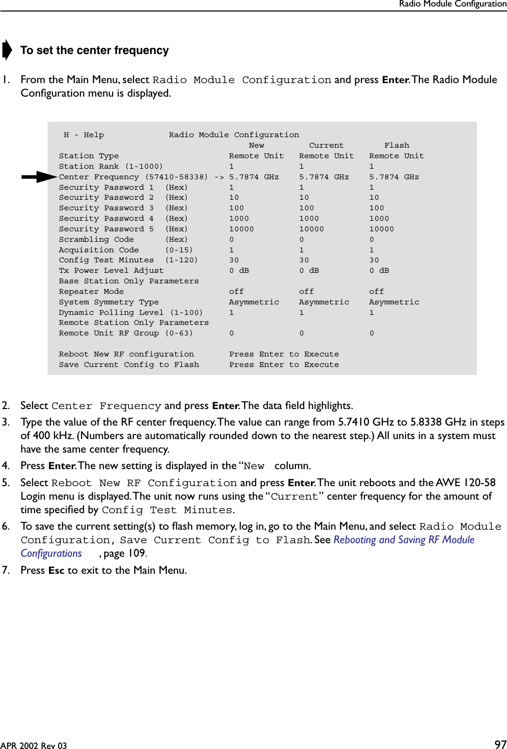 Radio Module ConfigurationAPR 2002 Rev 03 97➧ To set the center frequency1. From the Main Menu, select Radio Module Configuration and press Enter. The Radio Module Conﬁguration menu is displayed.2. Select Center Frequency and press Enter. The data ﬁeld highlights.3. Type the value of the RF center frequency. The value can range from 5.7410 GHz to 5.8338 GHz in steps of 400 kHz. (Numbers are automatically rounded down to the nearest step.) All units in a system must have the same center frequency.4. Press Enter. The new setting is displayed in the “New  column.5. Select Reboot New RF Configuration and press Enter. The unit reboots and the AWE 120-58 Login menu is displayed. The unit now runs using the “Current” center frequency for the amount of time speciﬁed by Config Test Minutes.6. To save the current setting(s) to ﬂash memory, log in, go to the Main Menu, and select Radio Module Configuration, Save Current Config to Flash. See Rebooting and Saving RF Module Configurations , page 109. 7. Press Esc to exit to the Main Menu. H - Help             Radio Module Configuration                                      New         Current        FlashStation Type                      Remote Unit   Remote Unit   Remote UnitStation Rank (1-1000)             1             1             1Center Frequency (57410-58338) -&gt; 5.7874 GHz    5.7874 GHz    5.7874 GHzSecurity Password 1  (Hex)        1             1             1Security Password 2  (Hex)        10            10            10Security Password 3  (Hex)        100           100           100Security Password 4  (Hex)        1000          1000          1000Security Password 5  (Hex)        10000         10000         10000Scrambling Code      (Hex)        0             0             0Acquisition Code     (0-15)       1             1             1Config Test Minutes  (1-120)      30            30            30Tx Power Level Adjust             0 dB          0 dB          0 dBBase Station Only ParametersRepeater Mode                     off           off           offSystem Symmetry Type              Asymmetric    Asymmetric    AsymmetricDynamic Polling Level (1-100)     1             1             1Remote Station Only ParametersRemote Unit RF Group (0-63)       0             0             0Reboot New RF configuration       Press Enter to ExecuteSave Current Config to Flash      Press Enter to Execute