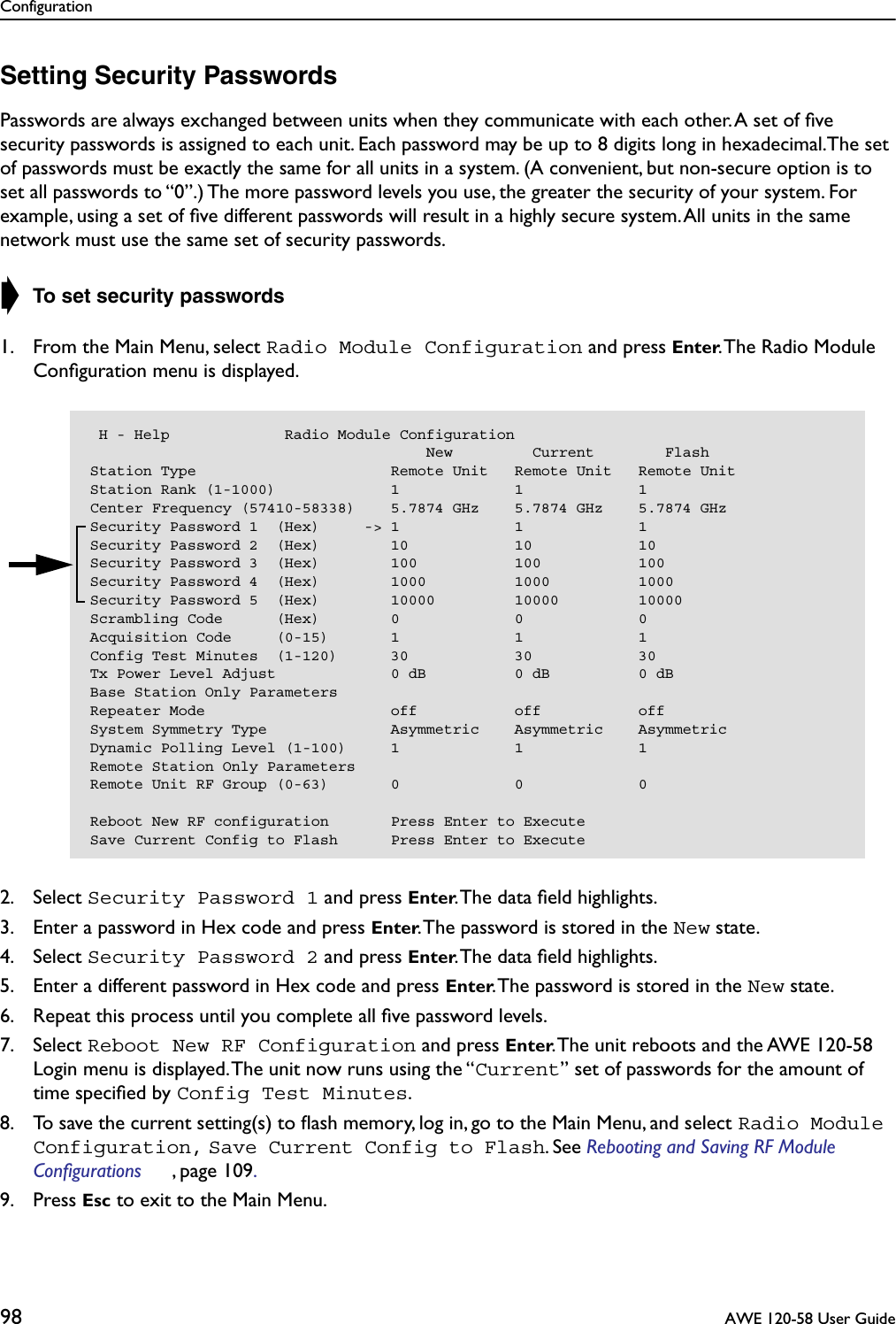 Configuration98  AWE 120-58 User GuideSetting Security PasswordsPasswords are always exchanged between units when they communicate with each other. A set of ﬁve security passwords is assigned to each unit. Each password may be up to 8 digits long in hexadecimal.The set of passwords must be exactly the same for all units in a system. (A convenient, but non-secure option is to set all passwords to “0”.) The more password levels you use, the greater the security of your system. For example, using a set of ﬁve different passwords will result in a highly secure system. All units in the same network must use the same set of security passwords.➧ To set security passwords1. From the Main Menu, select Radio Module Configuration and press Enter. The Radio Module Conﬁguration menu is displayed.2. Select Security Password 1 and press Enter. The data ﬁeld highlights.3. Enter a password in Hex code and press Enter. The password is stored in the New state.4. Select Security Password 2 and press Enter. The data ﬁeld highlights.5. Enter a different password in Hex code and press Enter. The password is stored in the New state.6. Repeat this process until you complete all ﬁve password levels.7. Select Reboot New RF Configuration and press Enter. The unit reboots and the AWE 120-58 Login menu is displayed. The unit now runs using the “Current” set of passwords for the amount of time speciﬁed by Config Test Minutes.8. To save the current setting(s) to ﬂash memory, log in, go to the Main Menu, and select Radio Module Configuration, Save Current Config to Flash. See Rebooting and Saving RF Module Configurations , page 109. 9. Press Esc to exit to the Main Menu. H - Help             Radio Module Configuration                                      New         Current        FlashStation Type                      Remote Unit   Remote Unit   Remote UnitStation Rank (1-1000)             1             1             1Center Frequency (57410-58338)    5.7874 GHz    5.7874 GHz    5.7874 GHzSecurity Password 1  (Hex)     -&gt; 1             1             1Security Password 2  (Hex)        10            10            10Security Password 3  (Hex)        100           100           100Security Password 4  (Hex)        1000          1000          1000Security Password 5  (Hex)        10000         10000         10000Scrambling Code      (Hex)        0             0             0Acquisition Code     (0-15)       1             1             1Config Test Minutes  (1-120)      30            30            30Tx Power Level Adjust             0 dB          0 dB          0 dBBase Station Only ParametersRepeater Mode                     off           off           offSystem Symmetry Type              Asymmetric    Asymmetric    AsymmetricDynamic Polling Level (1-100)     1             1             1Remote Station Only ParametersRemote Unit RF Group (0-63)       0             0             0Reboot New RF configuration       Press Enter to ExecuteSave Current Config to Flash      Press Enter to Execute