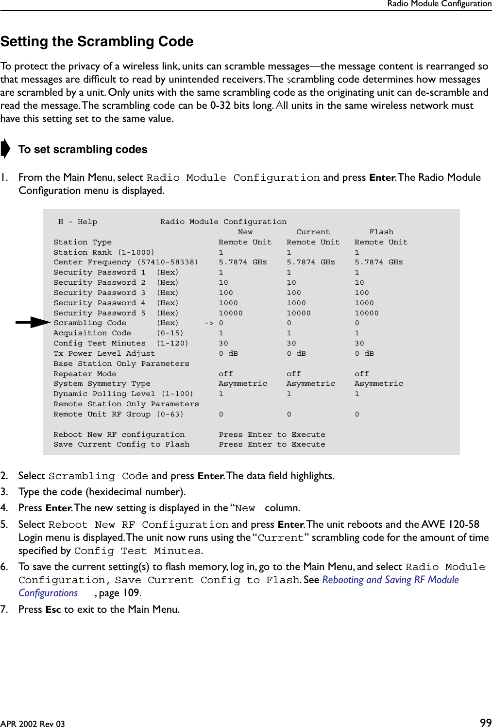 Radio Module ConfigurationAPR 2002 Rev 03 99Setting the Scrambling CodeTo protect the privacy of a wireless link, units can scramble messages—the message content is rearranged so that messages are difﬁcult to read by unintended receivers. The scrambling code determines how messages are scrambled by a unit. Only units with the same scrambling code as the originating unit can de-scramble and read the message. The scrambling code can be 0-32 bits long. All units in the same wireless network must have this setting set to the same value.➧ To set scrambling codes1. From the Main Menu, select Radio Module Configuration and press Enter. The Radio Module Conﬁguration menu is displayed.2. Select Scrambling Code and press Enter. The data ﬁeld highlights.3. Type the code (hexidecimal number).4. Press Enter. The new setting is displayed in the “New  column.5. Select Reboot New RF Configuration and press Enter. The unit reboots and the AWE 120-58 Login menu is displayed. The unit now runs using the “Current” scrambling code for the amount of time speciﬁed by Config Test Minutes.6. To save the current setting(s) to ﬂash memory, log in, go to the Main Menu, and select Radio Module Configuration, Save Current Config to Flash. See Rebooting and Saving RF Module Configurations , page 109. 7. Press Esc to exit to the Main Menu. H - Help             Radio Module Configuration                                      New         Current        FlashStation Type                      Remote Unit   Remote Unit   Remote UnitStation Rank (1-1000)             1             1             1Center Frequency (57410-58338)    5.7874 GHz    5.7874 GHz    5.7874 GHzSecurity Password 1  (Hex)        1             1             1Security Password 2  (Hex)        10            10            10Security Password 3  (Hex)        100           100           100Security Password 4  (Hex)        1000          1000          1000Security Password 5  (Hex)        10000         10000         10000Scrambling Code      (Hex)     -&gt; 0             0             0Acquisition Code     (0-15)       1             1             1Config Test Minutes  (1-120)      30            30            30Tx Power Level Adjust             0 dB          0 dB          0 dBBase Station Only ParametersRepeater Mode                     off           off           offSystem Symmetry Type              Asymmetric    Asymmetric    AsymmetricDynamic Polling Level (1-100)     1             1             1Remote Station Only ParametersRemote Unit RF Group (0-63)       0             0             0Reboot New RF configuration       Press Enter to ExecuteSave Current Config to Flash      Press Enter to Execute