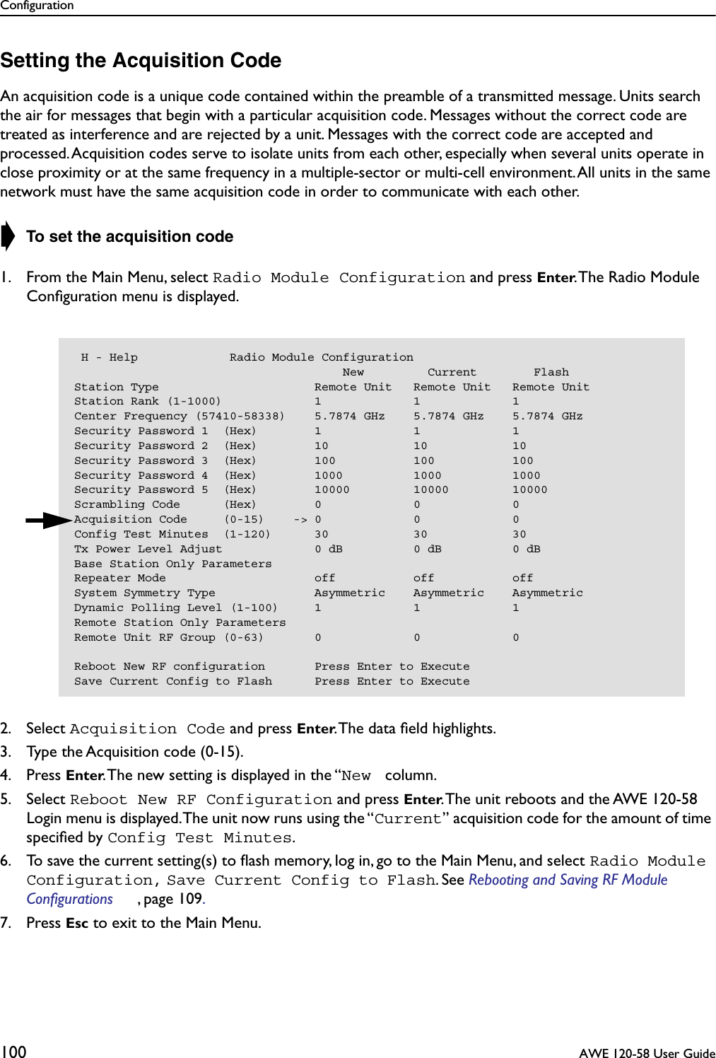 Configuration100  AWE 120-58 User GuideSetting the Acquisition CodeAn acquisition code is a unique code contained within the preamble of a transmitted message. Units search the air for messages that begin with a particular acquisition code. Messages without the correct code are treated as interference and are rejected by a unit. Messages with the correct code are accepted and processed. Acquisition codes serve to isolate units from each other, especially when several units operate in close proximity or at the same frequency in a multiple-sector or multi-cell environment. All units in the same network must have the same acquisition code in order to communicate with each other.➧ To set the acquisition code1. From the Main Menu, select Radio Module Configuration and press Enter. The Radio Module Conﬁguration menu is displayed.2. Select Acquisition Code and press Enter. The data ﬁeld highlights.3. Type the Acquisition code (0-15).4. Press Enter. The new setting is displayed in the “New  column.5. Select Reboot New RF Configuration and press Enter. The unit reboots and the AWE 120-58 Login menu is displayed. The unit now runs using the “Current” acquisition code for the amount of time speciﬁed by Config Test Minutes.6. To save the current setting(s) to ﬂash memory, log in, go to the Main Menu, and select Radio Module Configuration, Save Current Config to Flash. See Rebooting and Saving RF Module Configurations , page 109. 7. Press Esc to exit to the Main Menu. H - Help             Radio Module Configuration                                      New         Current        FlashStation Type                      Remote Unit   Remote Unit   Remote UnitStation Rank (1-1000)             1             1             1Center Frequency (57410-58338)    5.7874 GHz    5.7874 GHz    5.7874 GHzSecurity Password 1  (Hex)        1             1             1Security Password 2  (Hex)        10            10            10Security Password 3  (Hex)        100           100           100Security Password 4  (Hex)        1000          1000          1000Security Password 5  (Hex)        10000         10000         10000Scrambling Code      (Hex)        0             0             0Acquisition Code     (0-15)    -&gt; 0             0             0Config Test Minutes  (1-120)      30            30            30Tx Power Level Adjust             0 dB          0 dB          0 dBBase Station Only ParametersRepeater Mode                     off           off           offSystem Symmetry Type              Asymmetric    Asymmetric    AsymmetricDynamic Polling Level (1-100)     1             1             1Remote Station Only ParametersRemote Unit RF Group (0-63)       0             0             0Reboot New RF configuration       Press Enter to ExecuteSave Current Config to Flash      Press Enter to Execute