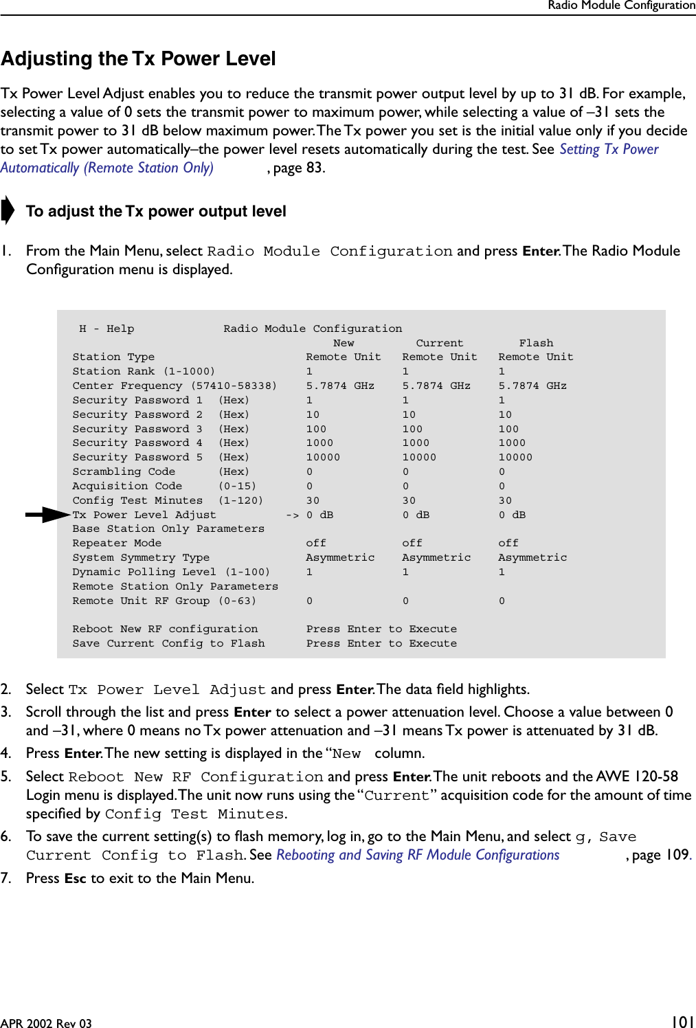 Radio Module ConfigurationAPR 2002 Rev 03 101Adjusting the Tx Power LevelTx Power Level Adjust enables you to reduce the transmit power output level by up to 31 dB. For example, selecting a value of 0 sets the transmit power to maximum power, while selecting a value of –31 sets the transmit power to 31 dB below maximum power. The Tx power you set is the initial value only if you decide to set Tx power automatically–the power level resets automatically during the test. See Setting Tx Power Automatically (Remote Station Only) , page 83.➧ To adjust the Tx power output level1. From the Main Menu, select Radio Module Configuration and press Enter. The Radio Module Conﬁguration menu is displayed.2. Select Tx Power Level Adjust and press Enter. The data ﬁeld highlights.3. Scroll through the list and press Enter to select a power attenuation level. Choose a value between 0 and –31, where 0 means no Tx power attenuation and –31 means Tx power is attenuated by 31 dB.4. Press Enter. The new setting is displayed in the “New  column.5. Select Reboot New RF Configuration and press Enter. The unit reboots and the AWE 120-58 Login menu is displayed. The unit now runs using the “Current” acquisition code for the amount of time speciﬁed by Config Test Minutes.6. To save the current setting(s) to ﬂash memory, log in, go to the Main Menu, and select g, Save Current Config to Flash. See Rebooting and Saving RF Module Configurations , page 109. 7. Press Esc to exit to the Main Menu. H - Help             Radio Module Configuration                                      New         Current        FlashStation Type                      Remote Unit   Remote Unit   Remote UnitStation Rank (1-1000)             1             1             1Center Frequency (57410-58338)    5.7874 GHz    5.7874 GHz    5.7874 GHzSecurity Password 1  (Hex)        1             1             1Security Password 2  (Hex)        10            10            10Security Password 3  (Hex)        100           100           100Security Password 4  (Hex)        1000          1000          1000Security Password 5  (Hex)        10000         10000         10000Scrambling Code      (Hex)        0             0             0Acquisition Code     (0-15)       0             0             0Config Test Minutes  (1-120)      30            30            30Tx Power Level Adjust          -&gt; 0 dB          0 dB          0 dBBase Station Only ParametersRepeater Mode                     off           off           offSystem Symmetry Type              Asymmetric    Asymmetric    AsymmetricDynamic Polling Level (1-100)     1             1             1Remote Station Only ParametersRemote Unit RF Group (0-63)       0             0             0Reboot New RF configuration       Press Enter to ExecuteSave Current Config to Flash      Press Enter to Execute