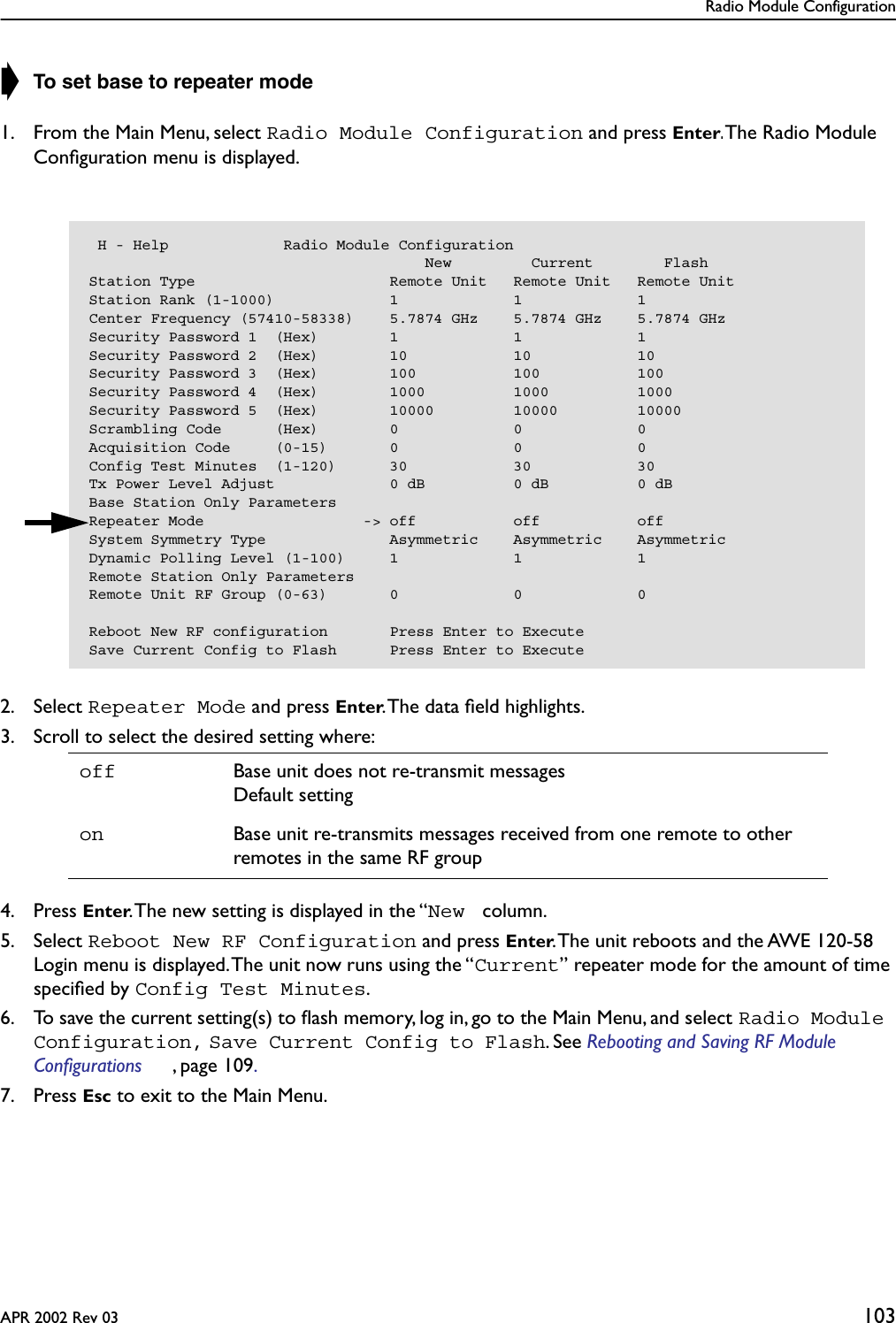 Radio Module ConfigurationAPR 2002 Rev 03 103➧ To set base to repeater mode1. From the Main Menu, select Radio Module Configuration and press Enter. The Radio Module Conﬁguration menu is displayed.2. Select Repeater Mode and press Enter. The data ﬁeld highlights.3. Scroll to select the desired setting where:4. Press Enter. The new setting is displayed in the “New  column.5. Select Reboot New RF Configuration and press Enter. The unit reboots and the AWE 120-58 Login menu is displayed. The unit now runs using the “Current” repeater mode for the amount of time speciﬁed by Config Test Minutes.6. To save the current setting(s) to ﬂash memory, log in, go to the Main Menu, and select Radio Module Configuration, Save Current Config to Flash. See Rebooting and Saving RF Module Configurations , page 109. 7. Press Esc to exit to the Main Menu.off Base unit does not re-transmit messagesDefault settingon Base unit re-transmits messages received from one remote to other remotes in the same RF group H - Help             Radio Module Configuration                                      New         Current        FlashStation Type                      Remote Unit   Remote Unit   Remote UnitStation Rank (1-1000)             1             1             1Center Frequency (57410-58338)    5.7874 GHz    5.7874 GHz    5.7874 GHzSecurity Password 1  (Hex)        1             1             1Security Password 2  (Hex)        10            10            10Security Password 3  (Hex)        100           100           100Security Password 4  (Hex)        1000          1000          1000Security Password 5  (Hex)        10000         10000         10000Scrambling Code      (Hex)        0             0             0Acquisition Code     (0-15)       0             0             0Config Test Minutes  (1-120)      30            30            30Tx Power Level Adjust             0 dB          0 dB          0 dBBase Station Only ParametersRepeater Mode                  -&gt; off           off           offSystem Symmetry Type              Asymmetric    Asymmetric    AsymmetricDynamic Polling Level (1-100)     1             1             1Remote Station Only ParametersRemote Unit RF Group (0-63)       0             0             0Reboot New RF configuration       Press Enter to ExecuteSave Current Config to Flash      Press Enter to Execute