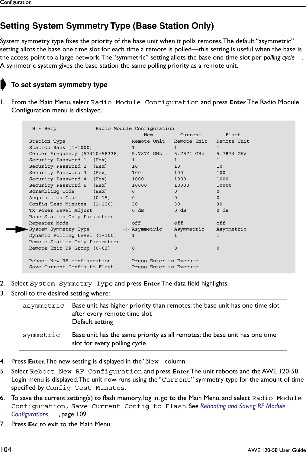 Configuration104  AWE 120-58 User GuideSetting System Symmetry Type (Base Station Only)System symmetry type ﬁxes the priority of the base unit when it polls remotes. The default “asymmetric” setting allots the base one time slot for each time a remote is polled—this setting is useful when the base is the access point to a large network. The “symmetric” setting allots the base one time slot per polling cycle . A symmetric system gives the base station the same polling priority as a remote unit.➧ To set system symmetry type1. From the Main Menu, select Radio Module Configuration and press Enter. The Radio Module Conﬁguration menu is displayed.2. Select System Symmetry Type and press Enter. The data ﬁeld highlights.3. Scroll to the desired setting where:4. Press Enter. The new setting is displayed in the “New  column.5. Select Reboot New RF Configuration and press Enter. The unit reboots and the AWE 120-58 Login menu is displayed. The unit now runs using the “Current” symmetry type for the amount of time speciﬁed by Config Test Minutes.6. To save the current setting(s) to ﬂash memory, log in, go to the Main Menu, and select Radio Module Configuration, Save Current Config to Flash. See Rebooting and Saving RF Module Configurations , page 109. 7. Press Esc to exit to the Main Menu.asymmetric Base unit has higher priority than remotes: the base unit has one time slot after every remote time slotDefault settingsymmetric Base unit has the same priority as all remotes: the base unit has one time slot for every polling cycle H - Help             Radio Module Configuration                                      New         Current        FlashStation Type                      Remote Unit   Remote Unit   Remote UnitStation Rank (1-1000)             1             1             1Center Frequency (57410-58338)    5.7874 GHz    5.7874 GHz    5.7874 GHzSecurity Password 1  (Hex)        1             1             1Security Password 2  (Hex)        10            10            10Security Password 3  (Hex)        100           100           100Security Password 4  (Hex)        1000          1000          1000Security Password 5  (Hex)        10000         10000         10000Scrambling Code      (Hex)        0             0             0Acquisition Code     (0-15)       0             0             0Config Test Minutes  (1-120)      30            30            30Tx Power Level Adjust             0 dB          0 dB          0 dBBase Station Only ParametersRepeater Mode                     off           off           offSystem Symmetry Type           -&gt; Asymmetric    Asymmetric    AsymmetricDynamic Polling Level (1-100)     1             1             1Remote Station Only ParametersRemote Unit RF Group (0-63)       0             0             0Reboot New RF configuration       Press Enter to ExecuteSave Current Config to Flash      Press Enter to Execute