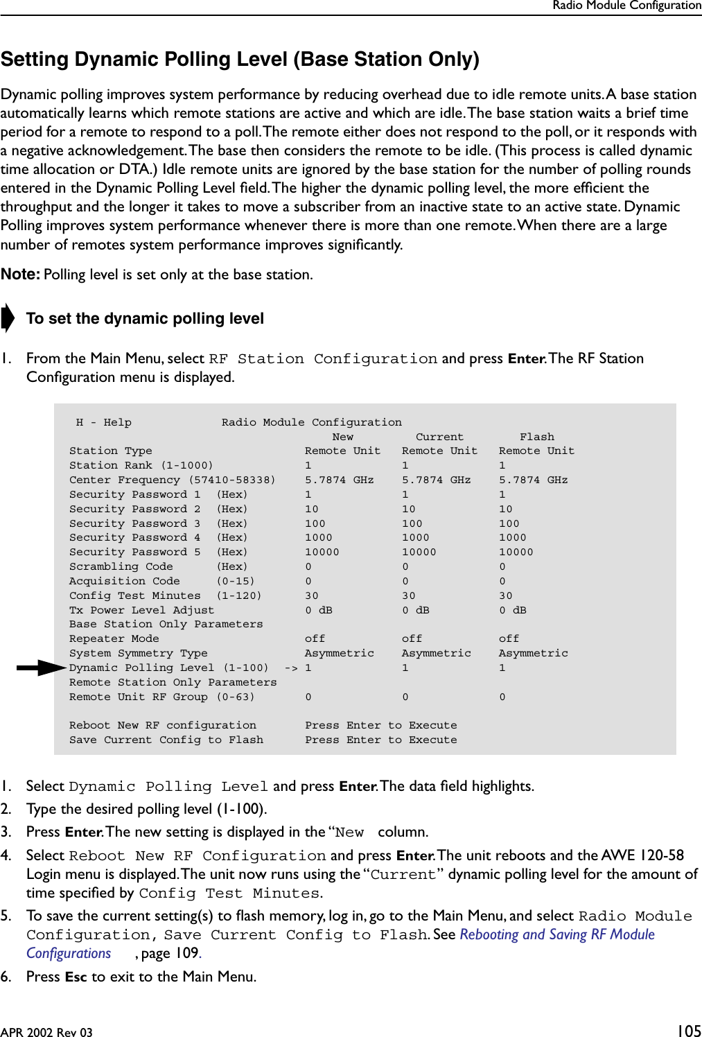 Radio Module ConfigurationAPR 2002 Rev 03 105Setting Dynamic Polling Level (Base Station Only)Dynamic polling improves system performance by reducing overhead due to idle remote units. A base station automatically learns which remote stations are active and which are idle. The base station waits a brief time period for a remote to respond to a poll. The remote either does not respond to the poll, or it responds with a negative acknowledgement. The base then considers the remote to be idle. (This process is called dynamic time allocation or DTA.) Idle remote units are ignored by the base station for the number of polling rounds entered in the Dynamic Polling Level ﬁeld. The higher the dynamic polling level, the more efﬁcient the throughput and the longer it takes to move a subscriber from an inactive state to an active state. Dynamic Polling improves system performance whenever there is more than one remote. When there are a large number of remotes system performance improves signiﬁcantly.Note: Polling level is set only at the base station.➧ To set the dynamic polling level1. From the Main Menu, select RF Station Configuration and press Enter. The RF Station Conﬁguration menu is displayed.1. Select Dynamic Polling Level and press Enter. The data ﬁeld highlights.2. Type the desired polling level (1-100).3. Press Enter. The new setting is displayed in the “New  column.4. Select Reboot New RF Configuration and press Enter. The unit reboots and the AWE 120-58 Login menu is displayed. The unit now runs using the “Current” dynamic polling level for the amount of time speciﬁed by Config Test Minutes.5. To save the current setting(s) to ﬂash memory, log in, go to the Main Menu, and select Radio Module Configuration, Save Current Config to Flash. See Rebooting and Saving RF Module Configurations , page 109. 6. Press Esc to exit to the Main Menu. H - Help             Radio Module Configuration                                      New         Current        FlashStation Type                      Remote Unit   Remote Unit   Remote UnitStation Rank (1-1000)             1             1             1Center Frequency (57410-58338)    5.7874 GHz    5.7874 GHz    5.7874 GHzSecurity Password 1  (Hex)        1             1             1Security Password 2  (Hex)        10            10            10Security Password 3  (Hex)        100           100           100Security Password 4  (Hex)        1000          1000          1000Security Password 5  (Hex)        10000         10000         10000Scrambling Code      (Hex)        0             0             0Acquisition Code     (0-15)       0             0             0Config Test Minutes  (1-120)      30            30            30Tx Power Level Adjust             0 dB          0 dB          0 dBBase Station Only ParametersRepeater Mode                     off           off           offSystem Symmetry Type              Asymmetric    Asymmetric    AsymmetricDynamic Polling Level (1-100)  -&gt; 1             1             1Remote Station Only ParametersRemote Unit RF Group (0-63)       0             0             0Reboot New RF configuration       Press Enter to ExecuteSave Current Config to Flash      Press Enter to Execute