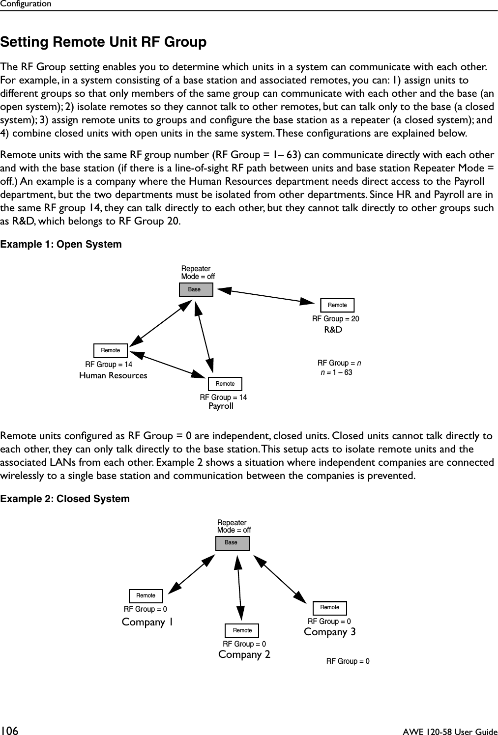 Configuration106  AWE 120-58 User GuideSetting Remote Unit RF GroupThe RF Group setting enables you to determine which units in a system can communicate with each other. For example, in a system consisting of a base station and associated remotes, you can: 1) assign units to different groups so that only members of the same group can communicate with each other and the base (an open system); 2) isolate remotes so they cannot talk to other remotes, but can talk only to the base (a closed system); 3) assign remote units to groups and conﬁgure the base station as a repeater (a closed system); and 4) combine closed units with open units in the same system. These conﬁgurations are explained below.Remote units with the same RF group number (RF Group = 1– 63) can communicate directly with each other and with the base station (if there is a line-of-sight RF path between units and base station Repeater Mode = off.) An example is a company where the Human Resources department needs direct access to the Payroll department, but the two departments must be isolated from other departments. Since HR and Payroll are in the same RF group 14, they can talk directly to each other, but they cannot talk directly to other groups such as R&amp;D, which belongs to RF Group 20.Example 1: Open SystemRemote units conﬁgured as RF Group = 0 are independent, closed units. Closed units cannot talk directly to each other, they can only talk directly to the base station. This setup acts to isolate remote units and the associated LANs from each other. Example 2 shows a situation where independent companies are connected wirelessly to a single base station and communication between the companies is prevented.Example 2: Closed SystemRF Group = 14BaseRemoteRF Group = 14RemoteRepeaterMode = offRF Group = 20RemoteRF Group = nn = 1 – 63Human ResourcesPayrollR&amp;DRemoteRF Group = 0RF Group = 0RemoteBaseRepeaterMode = offRemoteRF Group = 0RF Group = 0Company 3Company 2Company 1