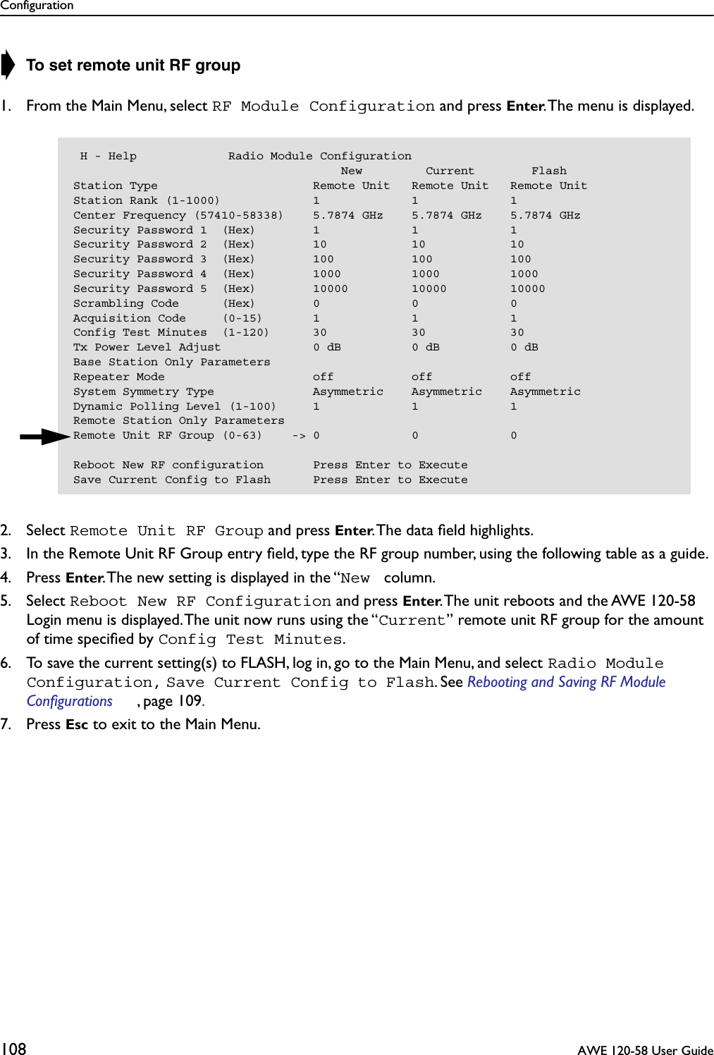 Configuration108  AWE 120-58 User Guide➧ To set remote unit RF group1. From the Main Menu, select RF Module Configuration and press Enter. The menu is displayed.2. Select Remote Unit RF Group and press Enter. The data ﬁeld highlights.3. In the Remote Unit RF Group entry ﬁeld, type the RF group number, using the following table as a guide.4. Press Enter. The new setting is displayed in the “New  column.5. Select Reboot New RF Configuration and press Enter. The unit reboots and the AWE 120-58 Login menu is displayed. The unit now runs using the “Current” remote unit RF group for the amount of time speciﬁed by Config Test Minutes.6. To save the current setting(s) to FLASH, log in, go to the Main Menu, and select Radio Module Configuration, Save Current Config to Flash. See Rebooting and Saving RF Module Configurations , page 109. 7. Press Esc to exit to the Main Menu. H - Help             Radio Module Configuration                                      New         Current        FlashStation Type                      Remote Unit   Remote Unit   Remote UnitStation Rank (1-1000)             1             1             1Center Frequency (57410-58338)    5.7874 GHz    5.7874 GHz    5.7874 GHzSecurity Password 1  (Hex)        1             1             1Security Password 2  (Hex)        10            10            10Security Password 3  (Hex)        100           100           100Security Password 4  (Hex)        1000          1000          1000Security Password 5  (Hex)        10000         10000         10000Scrambling Code      (Hex)        0             0             0Acquisition Code     (0-15)       1             1             1Config Test Minutes  (1-120)      30            30            30Tx Power Level Adjust             0 dB          0 dB          0 dBBase Station Only ParametersRepeater Mode                     off           off           offSystem Symmetry Type              Asymmetric    Asymmetric    AsymmetricDynamic Polling Level (1-100)     1             1             1Remote Station Only ParametersRemote Unit RF Group (0-63)    -&gt; 0             0             0Reboot New RF configuration       Press Enter to ExecuteSave Current Config to Flash      Press Enter to Execute