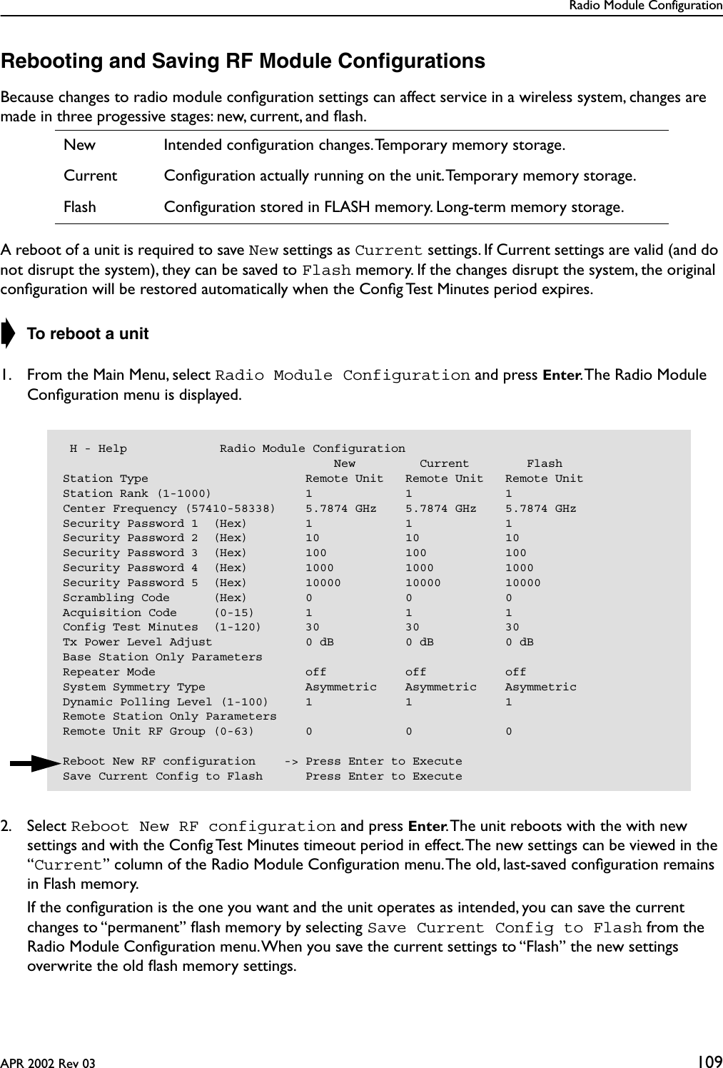 Radio Module ConfigurationAPR 2002 Rev 03 109Rebooting and Saving RF Module ConﬁgurationsBecause changes to radio module conﬁguration settings can affect service in a wireless system, changes are made in three progessive stages: new, current, and ﬂash.A reboot of a unit is required to save New settings as Current settings. If Current settings are valid (and do not disrupt the system), they can be saved to Flash memory. If the changes disrupt the system, the original conﬁguration will be restored automatically when the Conﬁg Test Minutes period expires.➧ To reboot a unit1. From the Main Menu, select Radio Module Configuration and press Enter. The Radio Module Conﬁguration menu is displayed.2. Select Reboot New RF configuration and press Enter. The unit reboots with the with new settings and with the Conﬁg Test Minutes timeout period in effect. The new settings can be viewed in the “Current” column of the Radio Module Conﬁguration menu. The old, last-saved conﬁguration remains in Flash memory.   If the conﬁguration is the one you want and the unit operates as intended, you can save the current changes to “permanent” ﬂash memory by selecting Save Current Config to Flash from the Radio Module Conﬁguration menu. When you save the current settings to “Flash” the new settings overwrite the old ﬂash memory settings.New Intended conﬁguration changes. Temporary memory storage.Current Conﬁguration actually running on the unit. Temporary memory storage.Flash Conﬁguration stored in FLASH memory. Long-term memory storage. H - Help             Radio Module Configuration                                      New         Current        FlashStation Type                      Remote Unit   Remote Unit   Remote UnitStation Rank (1-1000)             1             1             1Center Frequency (57410-58338)    5.7874 GHz    5.7874 GHz    5.7874 GHzSecurity Password 1  (Hex)        1             1             1Security Password 2  (Hex)        10            10            10Security Password 3  (Hex)        100           100           100Security Password 4  (Hex)        1000          1000          1000Security Password 5  (Hex)        10000         10000         10000Scrambling Code      (Hex)        0             0             0Acquisition Code     (0-15)       1             1             1Config Test Minutes  (1-120)      30            30            30Tx Power Level Adjust             0 dB          0 dB          0 dBBase Station Only ParametersRepeater Mode                     off           off           offSystem Symmetry Type              Asymmetric    Asymmetric    AsymmetricDynamic Polling Level (1-100)     1             1             1Remote Station Only ParametersRemote Unit RF Group (0-63)       0             0             0Reboot New RF configuration    -&gt; Press Enter to ExecuteSave Current Config to Flash      Press Enter to Execute