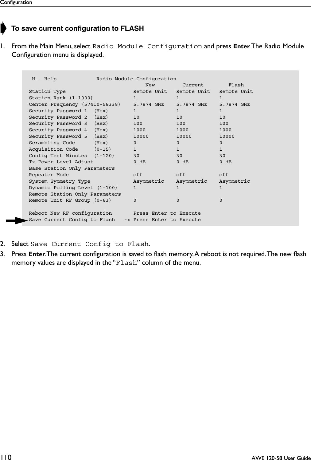 Configuration110  AWE 120-58 User Guide➧ To save current conﬁguration to FLASH1. From the Main Menu, select Radio Module Configuration and press Enter. The Radio Module Conﬁguration menu is displayed.2. Select Save Current Config to Flash.3. Press Enter. The current conﬁguration is saved to ﬂash memory. A reboot is not required. The new ﬂash memory values are displayed in the “Flash” column of the menu. H - Help             Radio Module Configuration                                      New         Current        FlashStation Type                      Remote Unit   Remote Unit   Remote UnitStation Rank (1-1000)             1             1             1Center Frequency (57410-58338)    5.7874 GHz    5.7874 GHz    5.7874 GHzSecurity Password 1  (Hex)        1             1             1Security Password 2  (Hex)        10            10            10Security Password 3  (Hex)        100           100           100Security Password 4  (Hex)        1000          1000          1000Security Password 5  (Hex)        10000         10000         10000Scrambling Code      (Hex)        0             0             0Acquisition Code     (0-15)       1             1             1Config Test Minutes  (1-120)      30            30            30Tx Power Level Adjust             0 dB          0 dB          0 dBBase Station Only ParametersRepeater Mode                     off           off           offSystem Symmetry Type              Asymmetric    Asymmetric    AsymmetricDynamic Polling Level (1-100)     1             1             1Remote Station Only ParametersRemote Unit RF Group (0-63)       0             0             0Reboot New RF configuration       Press Enter to ExecuteSave Current Config to Flash   -&gt; Press Enter to Execute