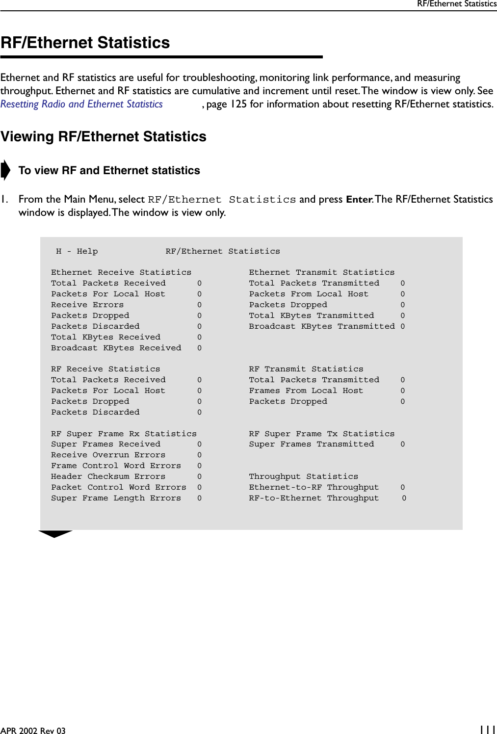 RF/Ethernet StatisticsAPR 2002 Rev 03 111RF/Ethernet StatisticsEthernet and RF statistics are useful for troubleshooting, monitoring link performance, and measuring throughput. Ethernet and RF statistics are cumulative and increment until reset. The window is view only. See Resetting Radio and Ethernet Statistics , page 125 for information about resetting RF/Ethernet statistics.Viewing RF/Ethernet Statistics➧ To view RF and Ethernet statistics1. From the Main Menu, select RF/Ethernet Statistics and press Enter. The RF/Ethernet Statistics window is displayed. The window is view only. H - Help             RF/Ethernet StatisticsEthernet Receive Statistics           Ethernet Transmit StatisticsTotal Packets Received      0         Total Packets Transmitted    0Packets For Local Host      0         Packets From Local Host      0Receive Errors              0         Packets Dropped              0Packets Dropped             0         Total KBytes Transmitted     0Packets Discarded           0         Broadcast KBytes Transmitted 0Total KBytes Received       0Broadcast KBytes Received   0RF Receive Statistics                 RF Transmit StatisticsTotal Packets Received      0         Total Packets Transmitted    0Packets For Local Host      0         Frames From Local Host       0Packets Dropped             0         Packets Dropped              0Packets Discarded           0RF Super Frame Rx Statistics          RF Super Frame Tx StatisticsSuper Frames Received       0         Super Frames Transmitted     0Receive Overrun Errors      0Frame Control Word Errors   0Header Checksum Errors      0         Throughput StatisticsPacket Control Word Errors  0         Ethernet-to-RF Throughput    0Super Frame Length Errors   0         RF-to-Ethernet Throughput    0