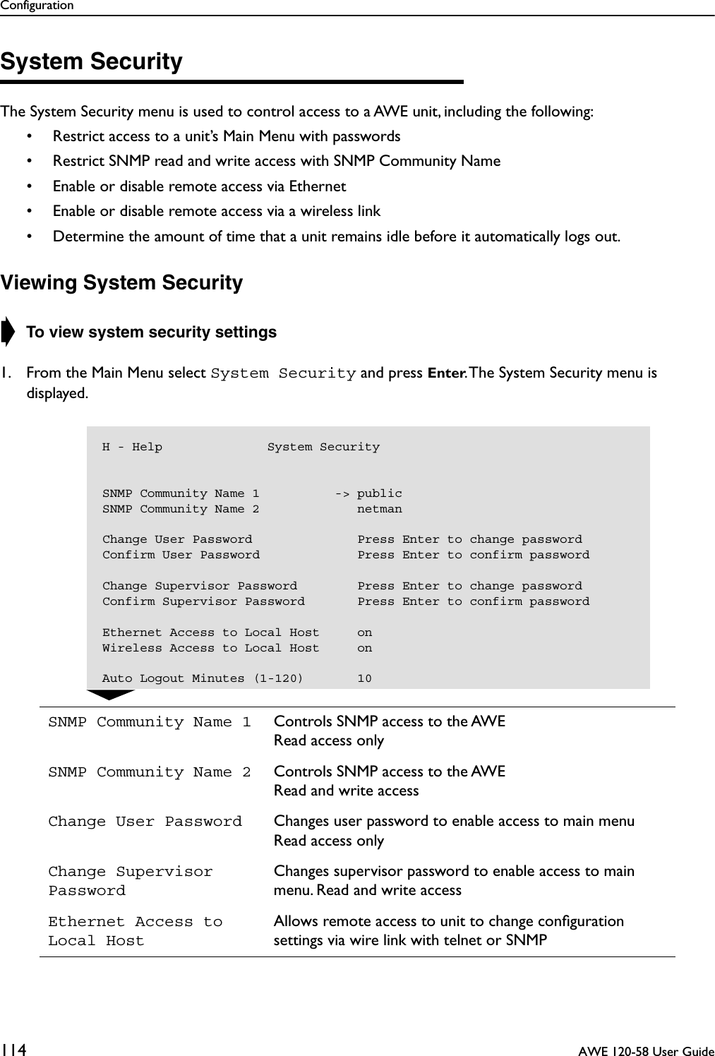 Configuration114  AWE 120-58 User GuideSystem SecurityThe System Security menu is used to control access to a AWE unit, including the following:• Restrict access to a unit’s Main Menu with passwords• Restrict SNMP read and write access with SNMP Community Name• Enable or disable remote access via Ethernet• Enable or disable remote access via a wireless link• Determine the amount of time that a unit remains idle before it automatically logs out.Viewing System Security➧ To view system security settings1. From the Main Menu select System Security and press Enter. The System Security menu is displayed.SNMP Community Name 1 Controls SNMP access to the AWERead access onlySNMP Community Name 2 Controls SNMP access to the AWERead and write accessChange User Password Changes user password to enable access to main menuRead access onlyChange Supervisor PasswordChanges supervisor password to enable access to main menu. Read and write accessEthernet Access to Local HostAllows remote access to unit to change conﬁguration settings via wire link with telnet or SNMPH - Help              System SecuritySNMP Community Name 1          -&gt; publicSNMP Community Name 2             netmanChange User Password              Press Enter to change passwordConfirm User Password             Press Enter to confirm passwordChange Supervisor Password        Press Enter to change passwordConfirm Supervisor Password       Press Enter to confirm passwordEthernet Access to Local Host     onWireless Access to Local Host     onAuto Logout Minutes (1-120)       10