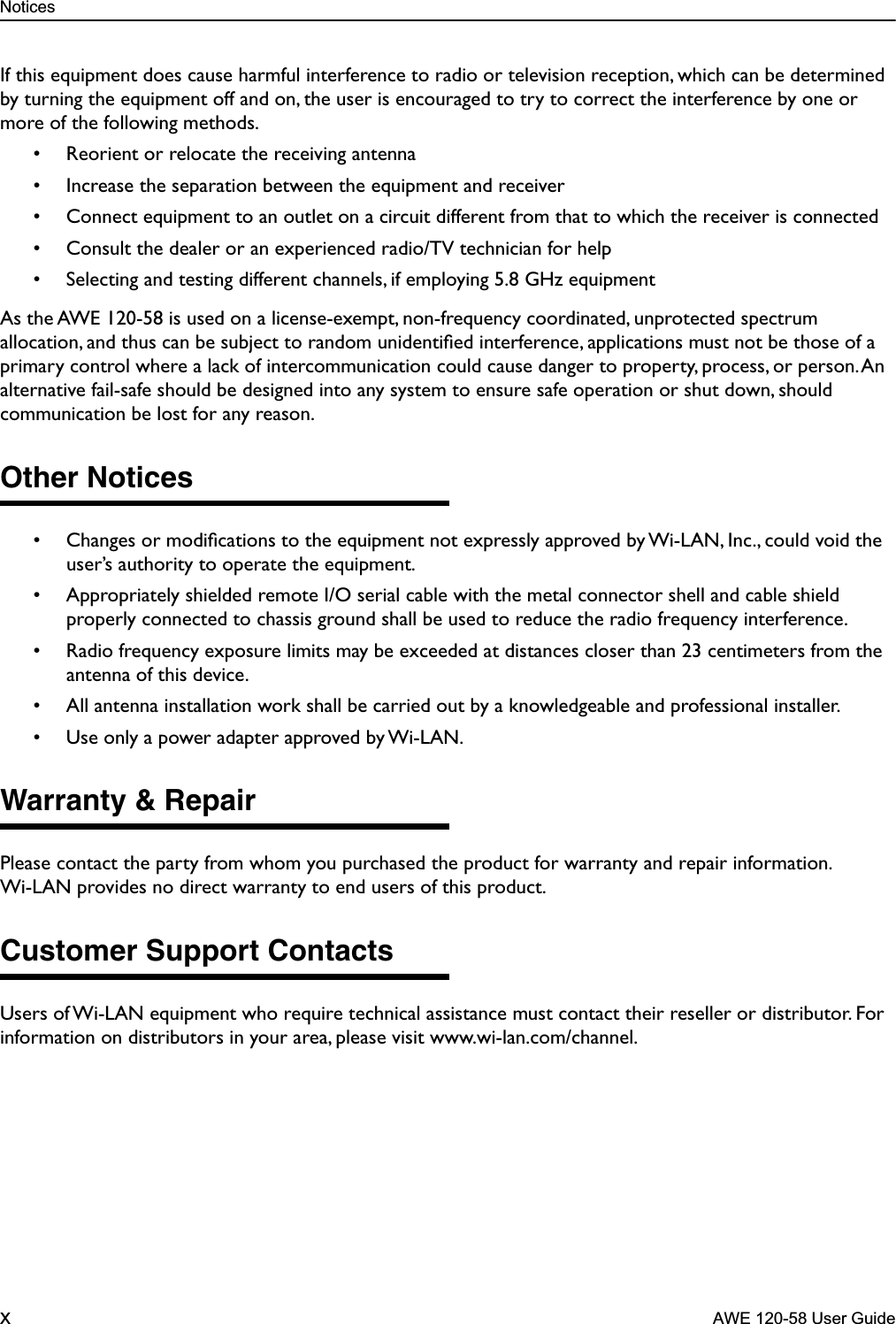  Notices x  AWE 120-58 User Guide If this equipment does cause harmful interference to radio or television reception, which can be determined by turning the equipment off and on, the user is encouraged to try to correct the interference by one or more of the following methods.• Reorient or relocate the receiving antenna• Increase the separation between the equipment and receiver• Connect equipment to an outlet on a circuit different from that to which the receiver is connected• Consult the dealer or an experienced radio/TV technician for help• Selecting and testing different channels, if employing 5.8 GHz equipmentAs the AWE 120-58 is used on a license-exempt, non-frequency coordinated, unprotected spectrum allocation, and thus can be subject to random unidentiﬁed interference, applications must not be those of a primary control where a lack of intercommunication could cause danger to property, process, or person. An alternative fail-safe should be designed into any system to ensure safe operation or shut down, should communication be lost for any reason. Other Notices • Changes or modiﬁcations to the equipment not expressly approved by Wi-LAN, Inc., could void the user’s authority to operate the equipment.• Appropriately shielded remote I/O serial cable with the metal connector shell and cable shield properly connected to chassis ground shall be used to reduce the radio frequency interference.• Radio frequency exposure limits may be exceeded at distances closer than 23 centimeters from the antenna of this device.• All antenna installation work shall be carried out by a knowledgeable and professional installer.• Use only a power adapter approved by Wi-LAN. Warranty &amp; Repair Please contact the party from whom you purchased the product for warranty and repair information. Wi-LAN provides no direct warranty to end users of this product.  Customer Support Contacts Users of Wi-LAN equipment who require technical assistance must contact their reseller or distributor. For information on distributors in your area, please visit www.wi-lan.com/channel.