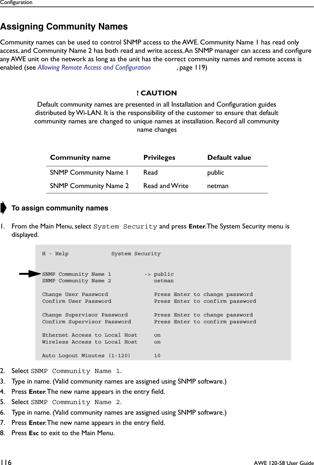 Configuration116  AWE 120-58 User GuideAssigning Community NamesCommunity names can be used to control SNMP access to the AWE. Community Name 1 has read only access, and Community Name 2 has both read and write access. An SNMP manager can access and conﬁgure any AWE unit on the network as long as the unit has the correct community names and remote access is enabled (see Allowing Remote Access and Configuration , page 119)➧ To assign community names1. From the Main Menu, select System Security and press Enter. The System Security menu is displayed.2. Select SNMP Community Name 1.3. Type in name. (Valid community names are assigned using SNMP software.)4. Press Enter. The new name appears in the entry ﬁeld.5. Select SNMP Community Name 2.6. Type in name. (Valid community names are assigned using SNMP software.)7. Press Enter. The new name appears in the entry ﬁeld.8. Press Esc to exit to the Main Menu.! CAUTIONDefault community names are presented in all Installation and Conﬁguration guides distributed by Wi-LAN. It is the responsibility of the customer to ensure that default community names are changed to unique names at installation. Record all community name changesCommunity name Privileges Default valueSNMP Community Name 1 Read publicSNMP Community Name 2 Read and Write netmanH - Help             System SecuritySNMP Community Name 1          -&gt; publicSNMP Community Name 2             netmanChange User Password              Press Enter to change passwordConfirm User Password             Press Enter to confirm passwordChange Supervisor Password        Press Enter to change passwordConfirm Supervisor Password       Press Enter to confirm passwordEthernet Access to Local Host     onWireless Access to Local Host     onAuto Logout Minutes (1-120)       10