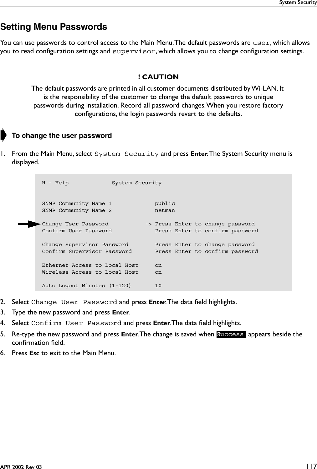 System SecurityAPR 2002 Rev 03 117Setting Menu PasswordsYou can use passwords to control access to the Main Menu. The default passwords are user, which allows you to read conﬁguration settings and supervisor, which allows you to change conﬁguration settings.➧ To change the user password1. From the Main Menu, select System Security and press Enter. The System Security menu is displayed.2. Select Change User Password and press Enter. The data ﬁeld highlights.3. Type the new password and press Enter.4. Select Confirm User Password and press Enter. The data ﬁeld highlights.5. Re-type the new password and press Enter. The change is saved when   appears beside the conﬁrmation ﬁeld.6. Press Esc to exit to the Main Menu.! CAUTIONThe default passwords are printed in all customer documents distributed by Wi-LAN. It is the responsibility of the customer to change the default passwords to unique passwords during installation. Record all password changes. When you restore factory conﬁgurations, the login passwords revert to the defaults.H - Help             System SecuritySNMP Community Name 1             publicSNMP Community Name 2             netmanChange User Password           -&gt; Press Enter to change passwordConfirm User Password             Press Enter to confirm passwordChange Supervisor Password        Press Enter to change passwordConfirm Supervisor Password       Press Enter to confirm passwordEthernet Access to Local Host     onWireless Access to Local Host     onAuto Logout Minutes (1-120)       10Success