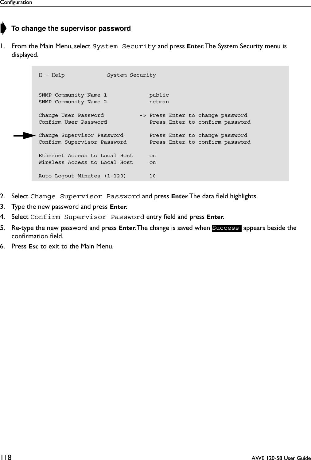 Configuration118  AWE 120-58 User Guide➧ To change the supervisor password1. From the Main Menu, select System Security and press Enter. The System Security menu is displayed.2. Select Change Supervisor Password and press Enter. The data ﬁeld highlights.3. Type the new password and press Enter.4. Select Confirm Supervisor Password entry ﬁeld and press Enter.5. Re-type the new password and press Enter. The change is saved when   appears beside the conﬁrmation ﬁeld.6. Press Esc to exit to the Main Menu.H - Help             System SecuritySNMP Community Name 1             publicSNMP Community Name 2             netmanChange User Password           -&gt; Press Enter to change passwordConfirm User Password             Press Enter to confirm passwordChange Supervisor Password        Press Enter to change passwordConfirm Supervisor Password       Press Enter to confirm passwordEthernet Access to Local Host     onWireless Access to Local Host     onAuto Logout Minutes (1-120)       10Success