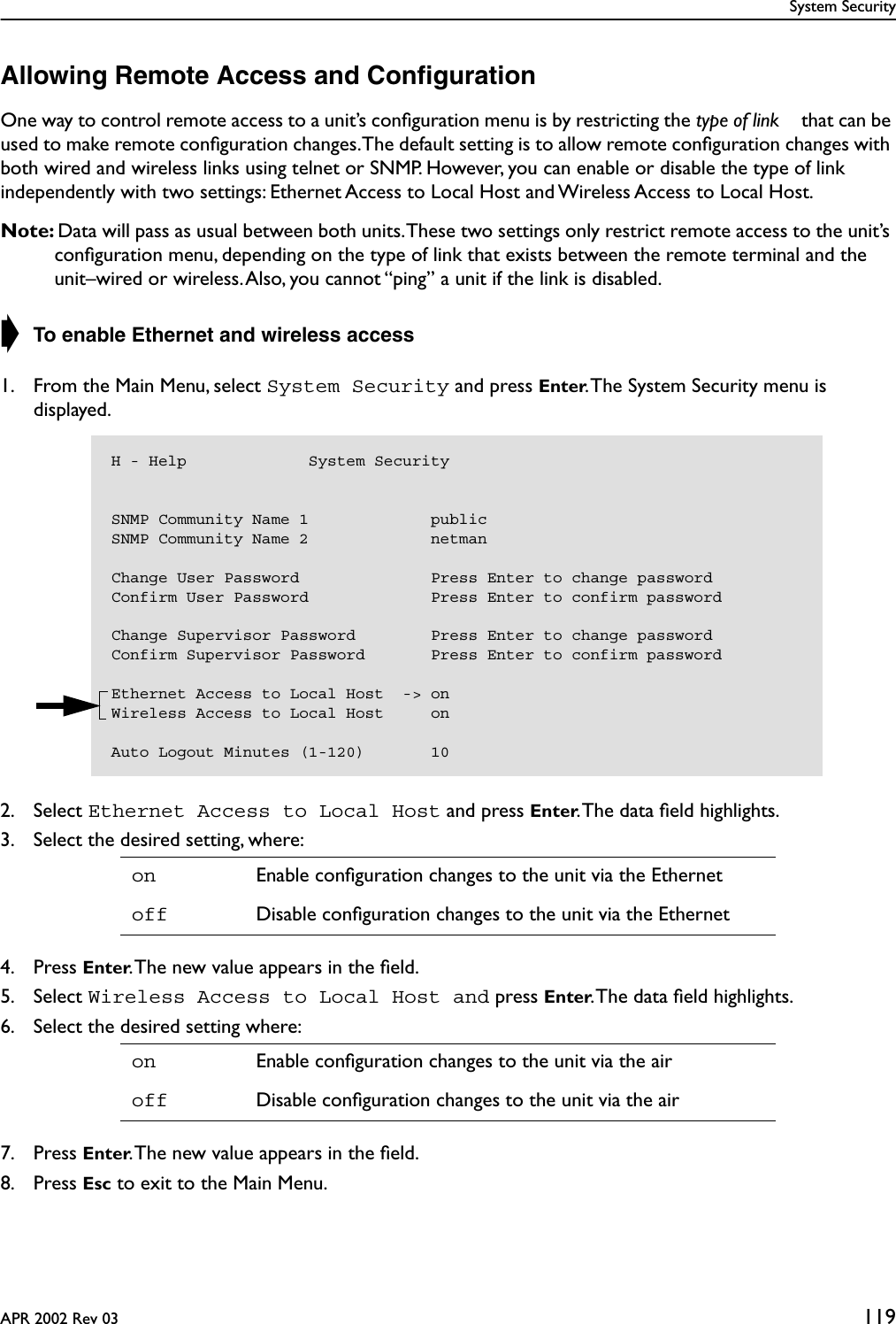 System SecurityAPR 2002 Rev 03 119Allowing Remote Access and ConﬁgurationOne way to control remote access to a unit’s conﬁguration menu is by restricting the type of link  that can be used to make remote conﬁguration changes. The default setting is to allow remote conﬁguration changes with both wired and wireless links using telnet or SNMP. However, you can enable or disable the type of link independently with two settings: Ethernet Access to Local Host and Wireless Access to Local Host.Note: Data will pass as usual between both units. These two settings only restrict remote access to the unit’s conﬁguration menu, depending on the type of link that exists between the remote terminal and the unit–wired or wireless. Also, you cannot “ping” a unit if the link is disabled.➧ To enable Ethernet and wireless access1. From the Main Menu, select System Security and press Enter. The System Security menu is displayed.2. Select Ethernet Access to Local Host and press Enter. The data ﬁeld highlights.3. Select the desired setting, where:4. Press Enter. The new value appears in the ﬁeld.5. Select Wireless Access to Local Host and press Enter. The data ﬁeld highlights.6. Select the desired setting where:7. Press Enter. The new value appears in the ﬁeld.8. Press Esc to exit to the Main Menu.on Enable conﬁguration changes to the unit via the Ethernetoff Disable conﬁguration changes to the unit via the Etherneton Enable conﬁguration changes to the unit via the airoff Disable conﬁguration changes to the unit via the airH - Help             System SecuritySNMP Community Name 1             publicSNMP Community Name 2             netmanChange User Password              Press Enter to change passwordConfirm User Password             Press Enter to confirm passwordChange Supervisor Password        Press Enter to change passwordConfirm Supervisor Password       Press Enter to confirm passwordEthernet Access to Local Host  -&gt; onWireless Access to Local Host     onAuto Logout Minutes (1-120)       10