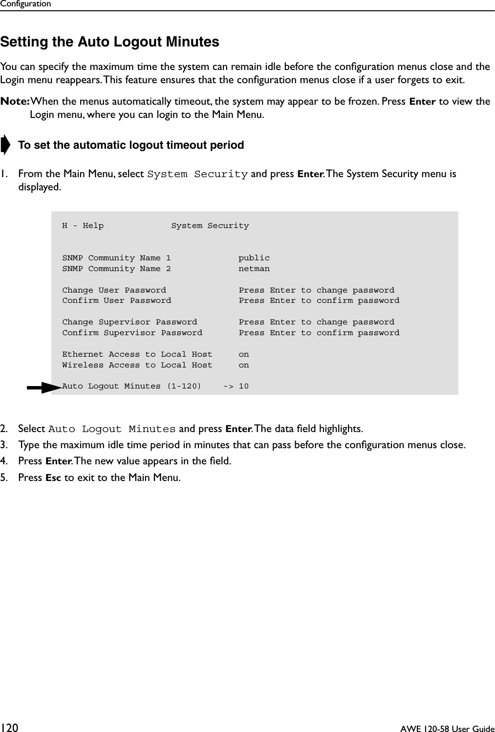 Configuration120  AWE 120-58 User GuideSetting the Auto Logout MinutesYou can specify the maximum time the system can remain idle before the conﬁguration menus close and the Login menu reappears. This feature ensures that the conﬁguration menus close if a user forgets to exit.Note: When the menus automatically timeout, the system may appear to be frozen. Press Enter to view the Login menu, where you can login to the Main Menu.➧ To set the automatic logout timeout period1. From the Main Menu, select System Security and press Enter. The System Security menu is displayed.2. Select Auto Logout Minutes and press Enter. The data ﬁeld highlights.3. Type the maximum idle time period in minutes that can pass before the conﬁguration menus close.4. Press Enter. The new value appears in the ﬁeld.5. Press Esc to exit to the Main Menu.H - Help             System SecuritySNMP Community Name 1             publicSNMP Community Name 2             netmanChange User Password              Press Enter to change passwordConfirm User Password             Press Enter to confirm passwordChange Supervisor Password        Press Enter to change passwordConfirm Supervisor Password       Press Enter to confirm passwordEthernet Access to Local Host     onWireless Access to Local Host     onAuto Logout Minutes (1-120)    -&gt; 10