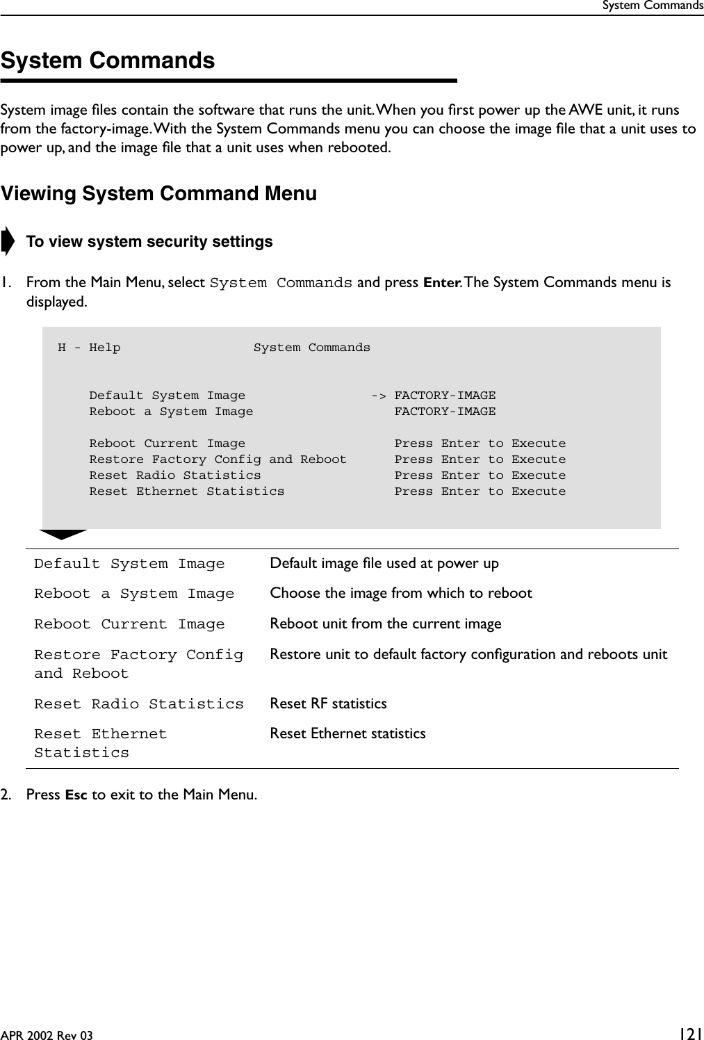 System CommandsAPR 2002 Rev 03 121System CommandsSystem image ﬁles contain the software that runs the unit. When you ﬁrst power up the AWE unit, it runs from the factory-image. With the System Commands menu you can choose the image ﬁle that a unit uses to power up, and the image ﬁle that a unit uses when rebooted.Viewing System Command Menu➧ To view system security settings1. From the Main Menu, select System Commands and press Enter. The System Commands menu is displayed.2. Press Esc to exit to the Main Menu.Default System Image Default image ﬁle used at power upReboot a System Image Choose the image from which to rebootReboot Current Image Reboot unit from the current imageRestore Factory Config and RebootRestore unit to default factory conﬁguration and reboots unitReset Radio Statistics Reset RF statisticsReset Ethernet StatisticsReset Ethernet statisticsH - Help                 System Commands    Default System Image                -&gt; FACTORY-IMAGE    Reboot a System Image                  FACTORY-IMAGE    Reboot Current Image                   Press Enter to Execute    Restore Factory Config and Reboot      Press Enter to Execute    Reset Radio Statistics                 Press Enter to Execute    Reset Ethernet Statistics              Press Enter to Execute