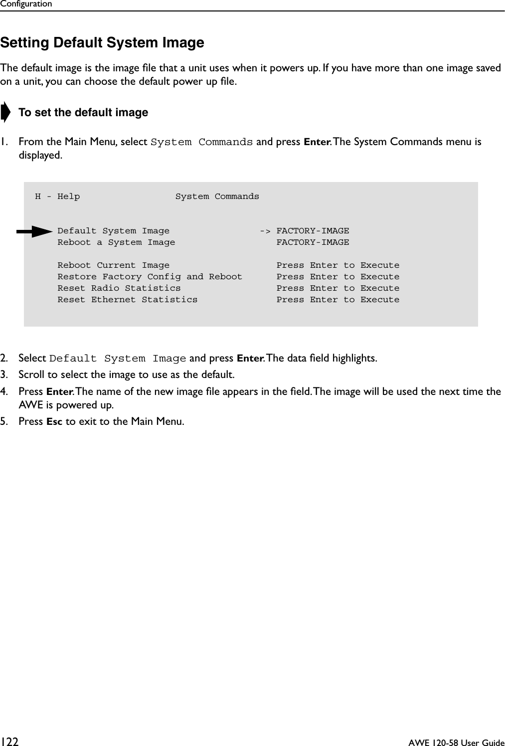 Configuration122  AWE 120-58 User GuideSetting Default System ImageThe default image is the image ﬁle that a unit uses when it powers up. If you have more than one image saved on a unit, you can choose the default power up ﬁle.➧ To set the default image1. From the Main Menu, select System Commands and press Enter. The System Commands menu is displayed.2. Select Default System Image and press Enter. The data ﬁeld highlights.3. Scroll to select the image to use as the default.4. Press Enter. The name of the new image ﬁle appears in the ﬁeld. The image will be used the next time the AWE is powered up.5. Press Esc to exit to the Main Menu.H - Help                 System Commands    Default System Image                -&gt; FACTORY-IMAGE    Reboot a System Image                  FACTORY-IMAGE    Reboot Current Image                   Press Enter to Execute    Restore Factory Config and Reboot      Press Enter to Execute    Reset Radio Statistics                 Press Enter to Execute    Reset Ethernet Statistics              Press Enter to Execute