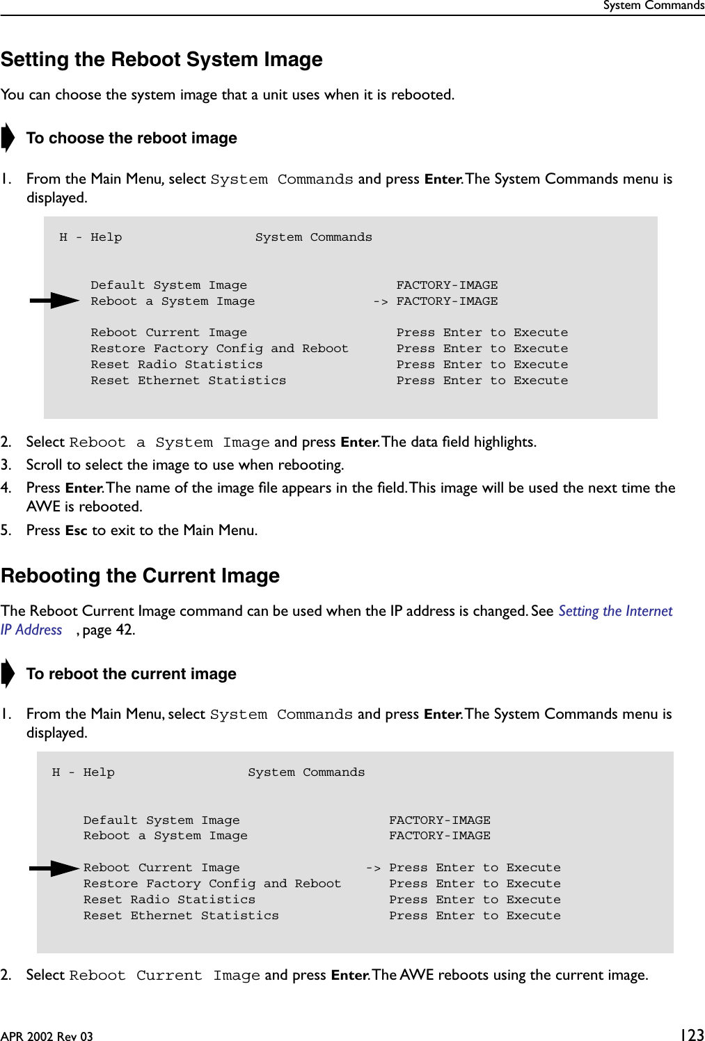 System CommandsAPR 2002 Rev 03 123Setting the Reboot System ImageYou can choose the system image that a unit uses when it is rebooted.➧ To choose the reboot image1. From the Main Menu, select System Commands and press Enter. The System Commands menu is displayed.2. Select Reboot a System Image and press Enter. The data ﬁeld highlights.3. Scroll to select the image to use when rebooting.4. Press Enter. The name of the image ﬁle appears in the ﬁeld. This image will be used the next time the AWE is rebooted.5. Press Esc to exit to the Main Menu.Rebooting the Current ImageThe Reboot Current Image command can be used when the IP address is changed. See Setting the Internet IP Address , page 42.➧ To reboot the current image1. From the Main Menu, select System Commands and press Enter. The System Commands menu is displayed.2. Select Reboot Current Image and press Enter. The AWE reboots using the current image.H - Help                 System Commands    Default System Image                   FACTORY-IMAGE    Reboot a System Image               -&gt; FACTORY-IMAGE    Reboot Current Image                   Press Enter to Execute    Restore Factory Config and Reboot      Press Enter to Execute    Reset Radio Statistics                 Press Enter to Execute    Reset Ethernet Statistics              Press Enter to ExecuteH - Help                 System Commands    Default System Image                   FACTORY-IMAGE    Reboot a System Image                  FACTORY-IMAGE    Reboot Current Image                -&gt; Press Enter to Execute    Restore Factory Config and Reboot      Press Enter to Execute    Reset Radio Statistics                 Press Enter to Execute    Reset Ethernet Statistics              Press Enter to Execute