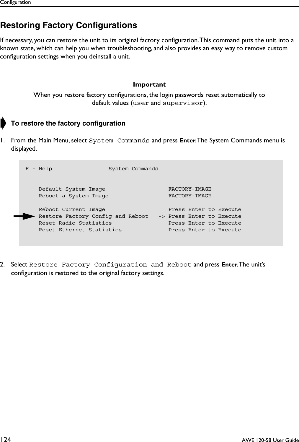 Configuration124  AWE 120-58 User GuideRestoring Factory ConﬁgurationsIf necessary, you can restore the unit to its original factory conﬁguration. This command puts the unit into a known state, which can help you when troubleshooting, and also provides an easy way to remove custom conﬁguration settings when you deinstall a unit.➧ To restore the factory conﬁguration1. From the Main Menu, select System Commands and press Enter. The System Commands menu is displayed.2. Select Restore Factory Configuration and Reboot and press Enter. The unit’s conﬁguration is restored to the original factory settings.ImportantWhen you restore factory conﬁgurations, the login passwords reset automatically to default values (user and supervisor).H - Help                 System Commands    Default System Image                   FACTORY-IMAGE    Reboot a System Image                  FACTORY-IMAGE    Reboot Current Image                   Press Enter to Execute    Restore Factory Config and Reboot   -&gt; Press Enter to Execute    Reset Radio Statistics                 Press Enter to Execute    Reset Ethernet Statistics              Press Enter to Execute